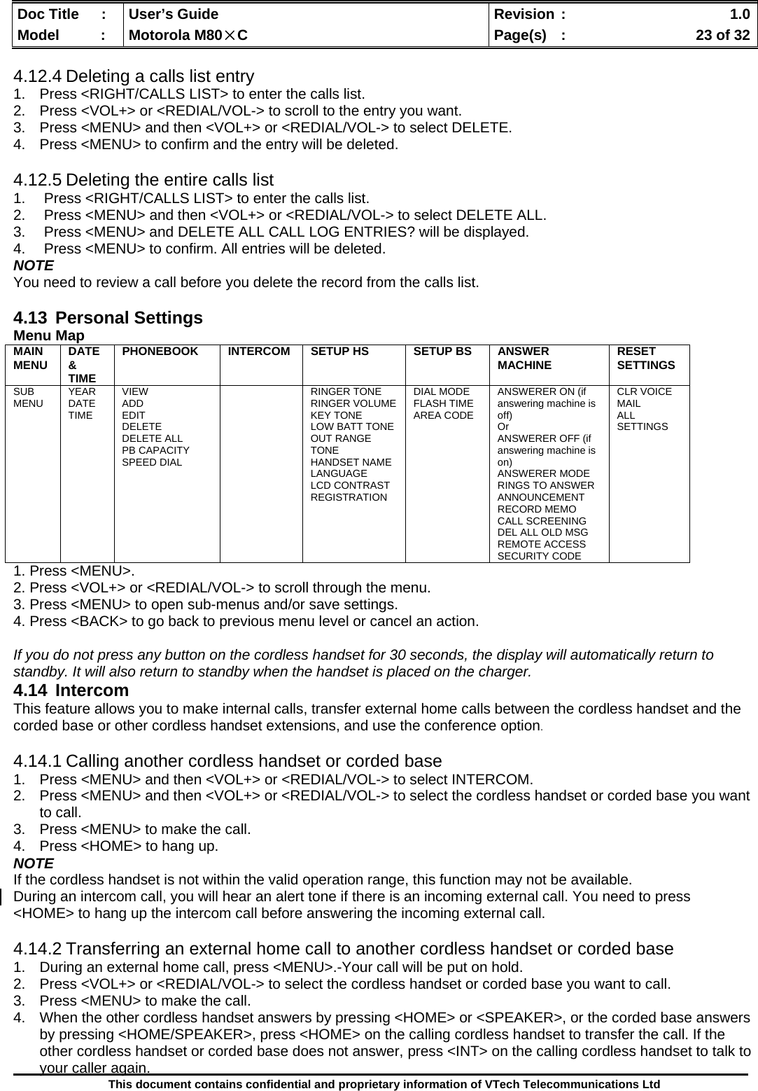  Doc Title  :  User’s Guide  Revision :    1.0Model   :  Motorola M80×C  Page(s)  :    23 of 32  This document contains confidential and proprietary information of VTech Telecommunications Ltd  4.12.4 Deleting a calls list entry 1.  Press &lt;RIGHT/CALLS LIST&gt; to enter the calls list. 2.  Press &lt;VOL+&gt; or &lt;REDIAL/VOL-&gt; to scroll to the entry you want. 3.  Press &lt;MENU&gt; and then &lt;VOL+&gt; or &lt;REDIAL/VOL-&gt; to select DELETE. 4.  Press &lt;MENU&gt; to confirm and the entry will be deleted.  4.12.5 Deleting the entire calls list 1.  Press &lt;RIGHT/CALLS LIST&gt; to enter the calls list. 2.  Press &lt;MENU&gt; and then &lt;VOL+&gt; or &lt;REDIAL/VOL-&gt; to select DELETE ALL. 3.  Press &lt;MENU&gt; and DELETE ALL CALL LOG ENTRIES? will be displayed. 4.  Press &lt;MENU&gt; to confirm. All entries will be deleted. NOTE You need to review a call before you delete the record from the calls list.  4.13 Personal Settings Menu Map MAIN MENU  DATE &amp; TIME PHONEBOOK  INTERCOM  SETUP HS  SETUP BS  ANSWER MACHINE  RESET SETTINGS SUB MENU  YEAR DATE TIME VIEW ADD EDIT DELETE DELETE ALL PB CAPACITY SPEED DIAL   RINGER TONE RINGER VOLUME KEY TONE LOW BATT TONE OUT RANGE TONE HANDSET NAME LANGUAGE LCD CONTRAST REGISTRATION DIAL MODE FLASH TIME AREA CODE ANSWERER ON (if answering machine is off) Or  ANSWERER OFF (if answering machine is on) ANSWERER MODE RINGS TO ANSWER ANNOUNCEMENT RECORD MEMO CALL SCREENING DEL ALL OLD MSG REMOTE ACCESS SECURITY CODE CLR VOICE MAIL ALL SETTINGS 1. Press &lt;MENU&gt;. 2. Press &lt;VOL+&gt; or &lt;REDIAL/VOL-&gt; to scroll through the menu. 3. Press &lt;MENU&gt; to open sub-menus and/or save settings. 4. Press &lt;BACK&gt; to go back to previous menu level or cancel an action.  If you do not press any button on the cordless handset for 30 seconds, the display will automatically return to standby. It will also return to standby when the handset is placed on the charger. 4.14 Intercom This feature allows you to make internal calls, transfer external home calls between the cordless handset and the corded base or other cordless handset extensions, and use the conference option.  4.14.1 Calling another cordless handset or corded base 1.  Press &lt;MENU&gt; and then &lt;VOL+&gt; or &lt;REDIAL/VOL-&gt; to select INTERCOM. 2.  Press &lt;MENU&gt; and then &lt;VOL+&gt; or &lt;REDIAL/VOL-&gt; to select the cordless handset or corded base you want to call. 3.  Press &lt;MENU&gt; to make the call. 4.  Press &lt;HOME&gt; to hang up. NOTE If the cordless handset is not within the valid operation range, this function may not be available. During an intercom call, you will hear an alert tone if there is an incoming external call. You need to press  &lt;HOME&gt; to hang up the intercom call before answering the incoming external call.  4.14.2 Transferring an external home call to another cordless handset or corded base 1.  During an external home call, press &lt;MENU&gt;.-Your call will be put on hold. 2.  Press &lt;VOL+&gt; or &lt;REDIAL/VOL-&gt; to select the cordless handset or corded base you want to call. 3.  Press &lt;MENU&gt; to make the call. 4.  When the other cordless handset answers by pressing &lt;HOME&gt; or &lt;SPEAKER&gt;, or the corded base answers by pressing &lt;HOME/SPEAKER&gt;, press &lt;HOME&gt; on the calling cordless handset to transfer the call. If the other cordless handset or corded base does not answer, press &lt;INT&gt; on the calling cordless handset to talk to your caller again. 