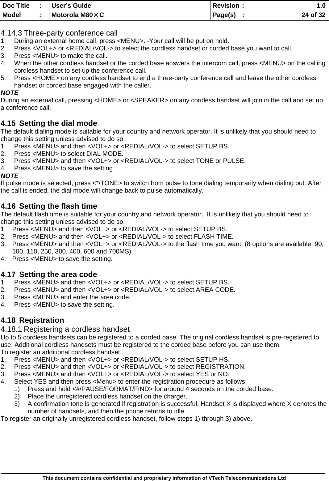  Doc Title  :  User’s Guide  Revision :    1.0Model   :  Motorola M80×C  Page(s)  :    24 of 32  This document contains confidential and proprietary information of VTech Telecommunications Ltd  4.14.3 Three-party conference call 1.  During an external home call, press &lt;MENU&gt;. -Your call will be put on hold. 2.  Press &lt;VOL+&gt; or &lt;REDIAL/VOL-&gt; to select the cordless handset or corded base you want to call. 3.  Press &lt;MENU&gt; to make the call. 4.  When the other cordless handset or the corded base answers the intercom call, press &lt;MENU&gt; on the calling cordless handset to set up the conference call. 5.  Press &lt;HOME&gt; on any cordless handset to end a three-party conference call and leave the other cordless handset or corded base engaged with the caller. NOTE During an external call, pressing &lt;HOME&gt; or &lt;SPEAKER&gt; on any cordless handset will join in the call and set up a conference call.  4.15  Setting the dial mode The default dialing mode is suitable for your country and network operator. It is unlikely that you should need to change this setting unless advised to do so. 1.  Press &lt;MENU&gt; and then &lt;VOL+&gt; or &lt;REDIAL/VOL-&gt; to select SETUP BS. 2.  Press &lt;MENU&gt; to select DIAL MODE. 3.  Press &lt;MENU&gt; and then &lt;VOL+&gt; or &lt;REDIAL/VOL-&gt; to select TONE or PULSE. 4.  Press &lt;MENU&gt; to save the setting. NOTE If pulse mode is selected, press &lt;*/TONE&gt; to switch from pulse to tone dialing temporarily when dialing out. After the call is ended, the dial mode will change back to pulse automatically.  4.16  Setting the flash time The default flash time is suitable for your country and network operator.  It is unlikely that you should need to change this setting unless advised to do so. 1.  Press &lt;MENU&gt; and then &lt;VOL+&gt; or &lt;REDIAL/VOL-&gt; to select SETUP BS. 2.  Press &lt;MENU&gt; and then &lt;VOL+&gt; or &lt;REDIAL/VOL-&gt; to select FLASH TIME. 3.  Press &lt;MENU&gt; and then &lt;VOL+&gt; or &lt;REDIAL/VOL-&gt; to the flash time you want. (8 options are available: 90, 100, 110, 250, 300, 400, 600 and 700MS) 4.  Press &lt;MENU&gt; to save the setting.  4.17  Setting the area code 1.  Press &lt;MENU&gt; and then &lt;VOL+&gt; or &lt;REDIAL/VOL-&gt; to select SETUP BS. 2.  Press &lt;MENU&gt; and then &lt;VOL+&gt; or &lt;REDIAL/VOL-&gt; to select AREA CODE. 3.  Press &lt;MENU&gt; and enter the area code. 4.  Press &lt;MENU&gt; to save the setting.  4.18 Registration 4.18.1 Registering a cordless handset Up to 5 cordless handsets can be registered to a corded base. The original cordless handset is pre-registered to use. Additional cordless handsets must be registered to the corded base before you can use them. To register an additional cordless handset, 1.  Press &lt;MENU&gt; and then &lt;VOL+&gt; or &lt;REDIAL/VOL-&gt; to select SETUP HS. 2.  Press &lt;MENU&gt; and then &lt;VOL+&gt; or &lt;REDIAL/VOL-&gt; to select REGISTRATION. 3.  Press &lt;MENU&gt; and then &lt;VOL+&gt; or &lt;REDIAL/VOL-&gt; to select YES or NO. 4.  Select YES and then press &lt;Menu&gt; to enter the registration procedure as follows: 1)  Press and hold &lt;#/PAUSE/FORMAT/FIND&gt; for around 4 seconds on the corded base. 2)  Place the unregistered cordless handset on the charger. 3)  A confirmation tone is generated if registration is successful. Handset X is displayed where X denotes the number of handsets, and then the phone returns to idle. To register an originally unregistered cordless handset, follow steps 1) through 3) above.      