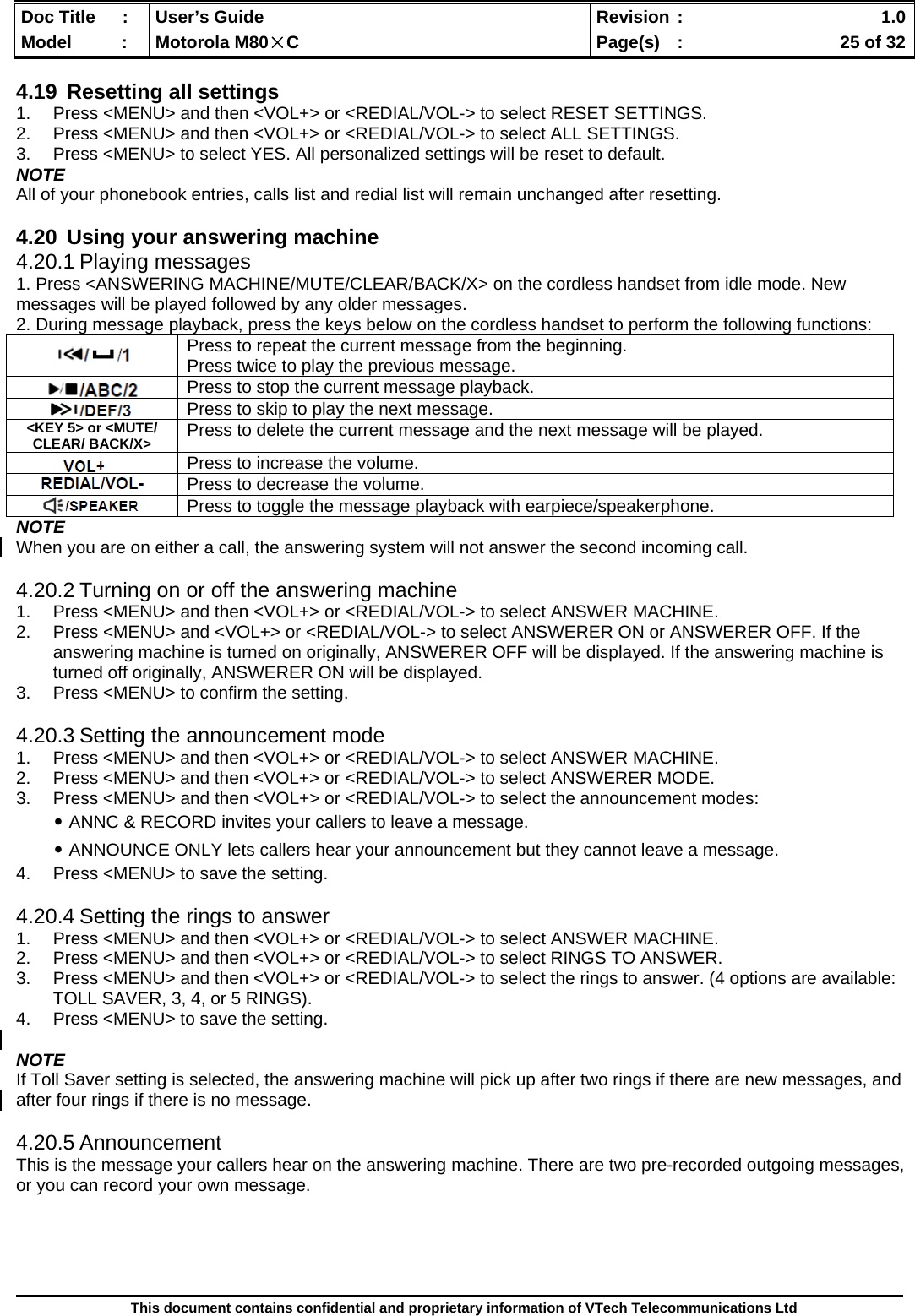  Doc Title  :  User’s Guide  Revision :    1.0Model   :  Motorola M80×C  Page(s)  :    25 of 32  This document contains confidential and proprietary information of VTech Telecommunications Ltd  4.19  Resetting all settings 1.  Press &lt;MENU&gt; and then &lt;VOL+&gt; or &lt;REDIAL/VOL-&gt; to select RESET SETTINGS. 2.  Press &lt;MENU&gt; and then &lt;VOL+&gt; or &lt;REDIAL/VOL-&gt; to select ALL SETTINGS. 3.  Press &lt;MENU&gt; to select YES. All personalized settings will be reset to default. NOTE All of your phonebook entries, calls list and redial list will remain unchanged after resetting.  4.20  Using your answering machine 4.20.1 Playing messages 1. Press &lt;ANSWERING MACHINE/MUTE/CLEAR/BACK/X&gt; on the cordless handset from idle mode. New messages will be played followed by any older messages. 2. During message playback, press the keys below on the cordless handset to perform the following functions: NOTE When you are on either a call, the answering system will not answer the second incoming call.  4.20.2 Turning on or off the answering machine 1.  Press &lt;MENU&gt; and then &lt;VOL+&gt; or &lt;REDIAL/VOL-&gt; to select ANSWER MACHINE. 2.  Press &lt;MENU&gt; and &lt;VOL+&gt; or &lt;REDIAL/VOL-&gt; to select ANSWERER ON or ANSWERER OFF. If the answering machine is turned on originally, ANSWERER OFF will be displayed. If the answering machine is turned off originally, ANSWERER ON will be displayed. 3.  Press &lt;MENU&gt; to confirm the setting.  4.20.3 Setting the announcement mode 1.  Press &lt;MENU&gt; and then &lt;VOL+&gt; or &lt;REDIAL/VOL-&gt; to select ANSWER MACHINE. 2.  Press &lt;MENU&gt; and then &lt;VOL+&gt; or &lt;REDIAL/VOL-&gt; to select ANSWERER MODE. 3.  Press &lt;MENU&gt; and then &lt;VOL+&gt; or &lt;REDIAL/VOL-&gt; to select the announcement modes: ․ANNC &amp; RECORD invites your callers to leave a message. ․ANNOUNCE ONLY lets callers hear your announcement but they cannot leave a message. 4.  Press &lt;MENU&gt; to save the setting.  4.20.4 Setting the rings to answer 1.  Press &lt;MENU&gt; and then &lt;VOL+&gt; or &lt;REDIAL/VOL-&gt; to select ANSWER MACHINE. 2.  Press &lt;MENU&gt; and then &lt;VOL+&gt; or &lt;REDIAL/VOL-&gt; to select RINGS TO ANSWER. 3.  Press &lt;MENU&gt; and then &lt;VOL+&gt; or &lt;REDIAL/VOL-&gt; to select the rings to answer. (4 options are available: TOLL SAVER, 3, 4, or 5 RINGS). 4.  Press &lt;MENU&gt; to save the setting.  NOTE If Toll Saver setting is selected, the answering machine will pick up after two rings if there are new messages, and after four rings if there is no message.  4.20.5 Announcement This is the message your callers hear on the answering machine. There are two pre-recorded outgoing messages, or you can record your own message.     Press to repeat the current message from the beginning. Press twice to play the previous message.  Press to stop the current message playback.  Press to skip to play the next message. &lt;KEY 5&gt; or &lt;MUTE/ CLEAR/ BACK/X&gt;  Press to delete the current message and the next message will be played.  Press to increase the volume.  Press to decrease the volume.  Press to toggle the message playback with earpiece/speakerphone. 