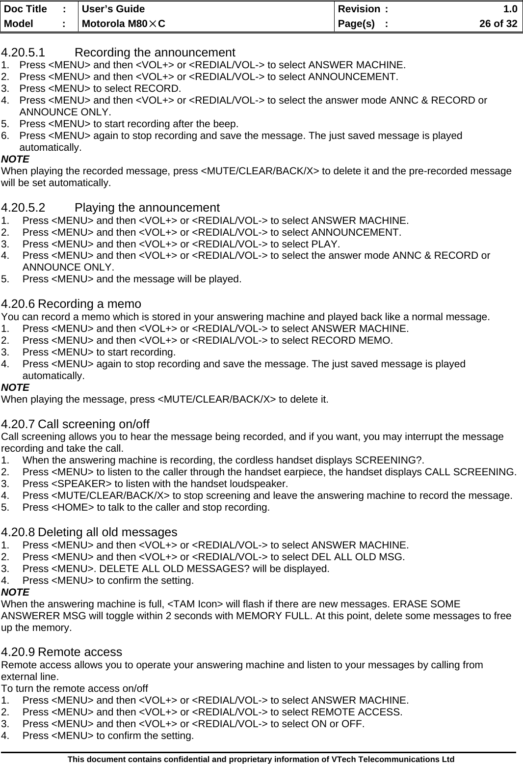  Doc Title  :  User’s Guide  Revision :    1.0Model   :  Motorola M80×C  Page(s)  :    26 of 32  This document contains confidential and proprietary information of VTech Telecommunications Ltd  4.20.5.1 Recording the announcement 1.  Press &lt;MENU&gt; and then &lt;VOL+&gt; or &lt;REDIAL/VOL-&gt; to select ANSWER MACHINE. 2.  Press &lt;MENU&gt; and then &lt;VOL+&gt; or &lt;REDIAL/VOL-&gt; to select ANNOUNCEMENT. 3.  Press &lt;MENU&gt; to select RECORD. 4.  Press &lt;MENU&gt; and then &lt;VOL+&gt; or &lt;REDIAL/VOL-&gt; to select the answer mode ANNC &amp; RECORD or ANNOUNCE ONLY. 5.  Press &lt;MENU&gt; to start recording after the beep. 6.  Press &lt;MENU&gt; again to stop recording and save the message. The just saved message is played automatically. NOTE When playing the recorded message, press &lt;MUTE/CLEAR/BACK/X&gt; to delete it and the pre-recorded message will be set automatically.  4.20.5.2  Playing the announcement 1.  Press &lt;MENU&gt; and then &lt;VOL+&gt; or &lt;REDIAL/VOL-&gt; to select ANSWER MACHINE. 2.  Press &lt;MENU&gt; and then &lt;VOL+&gt; or &lt;REDIAL/VOL-&gt; to select ANNOUNCEMENT. 3.  Press &lt;MENU&gt; and then &lt;VOL+&gt; or &lt;REDIAL/VOL-&gt; to select PLAY. 4.  Press &lt;MENU&gt; and then &lt;VOL+&gt; or &lt;REDIAL/VOL-&gt; to select the answer mode ANNC &amp; RECORD or ANNOUNCE ONLY. 5.  Press &lt;MENU&gt; and the message will be played.  4.20.6 Recording a memo You can record a memo which is stored in your answering machine and played back like a normal message. 1.  Press &lt;MENU&gt; and then &lt;VOL+&gt; or &lt;REDIAL/VOL-&gt; to select ANSWER MACHINE. 2.  Press &lt;MENU&gt; and then &lt;VOL+&gt; or &lt;REDIAL/VOL-&gt; to select RECORD MEMO. 3.  Press &lt;MENU&gt; to start recording. 4.  Press &lt;MENU&gt; again to stop recording and save the message. The just saved message is played automatically. NOTE When playing the message, press &lt;MUTE/CLEAR/BACK/X&gt; to delete it.  4.20.7 Call screening on/off Call screening allows you to hear the message being recorded, and if you want, you may interrupt the message recording and take the call. 1.  When the answering machine is recording, the cordless handset displays SCREENING?. 2.  Press &lt;MENU&gt; to listen to the caller through the handset earpiece, the handset displays CALL SCREENING. 3.  Press &lt;SPEAKER&gt; to listen with the handset loudspeaker. 4.  Press &lt;MUTE/CLEAR/BACK/X&gt; to stop screening and leave the answering machine to record the message. 5.  Press &lt;HOME&gt; to talk to the caller and stop recording.  4.20.8 Deleting all old messages 1.  Press &lt;MENU&gt; and then &lt;VOL+&gt; or &lt;REDIAL/VOL-&gt; to select ANSWER MACHINE. 2.  Press &lt;MENU&gt; and then &lt;VOL+&gt; or &lt;REDIAL/VOL-&gt; to select DEL ALL OLD MSG. 3.  Press &lt;MENU&gt;. DELETE ALL OLD MESSAGES? will be displayed. 4.  Press &lt;MENU&gt; to confirm the setting. NOTE When the answering machine is full, &lt;TAM Icon&gt; will flash if there are new messages. ERASE SOME ANSWERER MSG will toggle within 2 seconds with MEMORY FULL. At this point, delete some messages to free up the memory.  4.20.9 Remote access Remote access allows you to operate your answering machine and listen to your messages by calling from external line. To turn the remote access on/off 1.  Press &lt;MENU&gt; and then &lt;VOL+&gt; or &lt;REDIAL/VOL-&gt; to select ANSWER MACHINE. 2.  Press &lt;MENU&gt; and then &lt;VOL+&gt; or &lt;REDIAL/VOL-&gt; to select REMOTE ACCESS. 3.  Press &lt;MENU&gt; and then &lt;VOL+&gt; or &lt;REDIAL/VOL-&gt; to select ON or OFF. 4.  Press &lt;MENU&gt; to confirm the setting.  