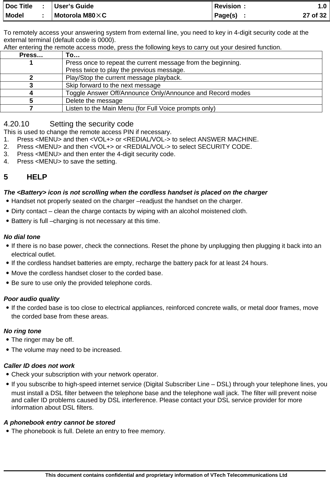  Doc Title  :  User’s Guide  Revision :    1.0Model   :  Motorola M80×C  Page(s)  :    27 of 32  This document contains confidential and proprietary information of VTech Telecommunications Ltd  To remotely access your answering system from external line, you need to key in 4-digit security code at the external terminal (default code is 0000). After entering the remote access mode, press the following keys to carry out your desired function.  4.20.10  Setting the security code This is used to change the remote access PIN if necessary. 1.  Press &lt;MENU&gt; and then &lt;VOL+&gt; or &lt;REDIAL/VOL-&gt; to select ANSWER MACHINE. 2.  Press &lt;MENU&gt; and then &lt;VOL+&gt; or &lt;REDIAL/VOL-&gt; to select SECURITY CODE. 3.  Press &lt;MENU&gt; and then enter the 4-digit security code. 4.  Press &lt;MENU&gt; to save the setting.  5 HELP  The &lt;Battery&gt; icon is not scrolling when the cordless handset is placed on the charger ․Handset not properly seated on the charger –readjust the handset on the charger. ․Dirty contact – clean the charge contacts by wiping with an alcohol moistened cloth. ․Battery is full –charging is not necessary at this time.  No dial tone ․If there is no base power, check the connections. Reset the phone by unplugging then plugging it back into an electrical outlet. ․If the cordless handset batteries are empty, recharge the battery pack for at least 24 hours. ․Move the cordless handset closer to the corded base. ․Be sure to use only the provided telephone cords.  Poor audio quality ․If the corded base is too close to electrical appliances, reinforced concrete walls, or metal door frames, move the corded base from these areas.   No ring tone ․The ringer may be off. ․The volume may need to be increased.  Caller ID does not work ․Check your subscription with your network operator. ․If you subscribe to high-speed internet service (Digital Subscriber Line – DSL) through your telephone lines, you must install a DSL filter between the telephone base and the telephone wall jack. The filter will prevent noise and caller ID problems caused by DSL interference. Please contact your DSL service provider for more information about DSL filters.  A phonebook entry cannot be stored ․The phonebook is full. Delete an entry to free memory.     Press… To… 1  Press once to repeat the current message from the beginning.  Press twice to play the previous message. 2  Play/Stop the current message playback. 3  Skip forward to the next message 4  Toggle Answer Off/Announce Only/Announce and Record modes 5  Delete the message 7  Listen to the Main Menu (for Full Voice prompts only) 