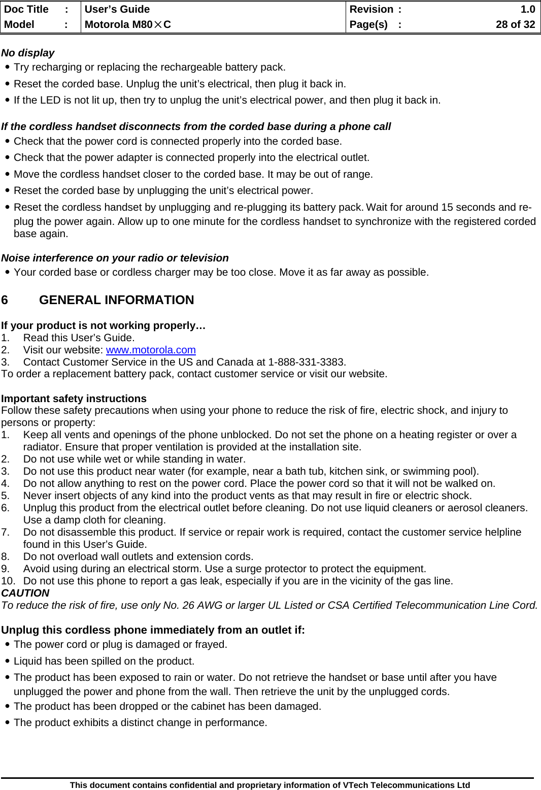  Doc Title  :  User’s Guide  Revision :    1.0Model   :  Motorola M80×C  Page(s)  :    28 of 32  This document contains confidential and proprietary information of VTech Telecommunications Ltd  No display ․Try recharging or replacing the rechargeable battery pack. ․Reset the corded base. Unplug the unit’s electrical, then plug it back in. ․If the LED is not lit up, then try to unplug the unit’s electrical power, and then plug it back in.  If the cordless handset disconnects from the corded base during a phone call ․Check that the power cord is connected properly into the corded base. ․Check that the power adapter is connected properly into the electrical outlet. ․Move the cordless handset closer to the corded base. It may be out of range. ․Reset the corded base by unplugging the unit’s electrical power.  ․Reset the cordless handset by unplugging and re-plugging its battery pack. Wait for around 15 seconds and re-plug the power again. Allow up to one minute for the cordless handset to synchronize with the registered corded base again.  Noise interference on your radio or television ․Your corded base or cordless charger may be too close. Move it as far away as possible.  6 GENERAL INFORMATION  If your product is not working properly… 1.  Read this User’s Guide. 2.  Visit our website: www.motorola.com 3.  Contact Customer Service in the US and Canada at 1-888-331-3383. To order a replacement battery pack, contact customer service or visit our website.  Important safety instructions Follow these safety precautions when using your phone to reduce the risk of fire, electric shock, and injury to persons or property: 1.  Keep all vents and openings of the phone unblocked. Do not set the phone on a heating register or over a radiator. Ensure that proper ventilation is provided at the installation site. 2.  Do not use while wet or while standing in water. 3.  Do not use this product near water (for example, near a bath tub, kitchen sink, or swimming pool). 4.  Do not allow anything to rest on the power cord. Place the power cord so that it will not be walked on. 5.  Never insert objects of any kind into the product vents as that may result in fire or electric shock. 6.  Unplug this product from the electrical outlet before cleaning. Do not use liquid cleaners or aerosol cleaners. Use a damp cloth for cleaning. 7.  Do not disassemble this product. If service or repair work is required, contact the customer service helpline found in this User’s Guide. 8.  Do not overload wall outlets and extension cords. 9.  Avoid using during an electrical storm. Use a surge protector to protect the equipment. 10.  Do not use this phone to report a gas leak, especially if you are in the vicinity of the gas line. CAUTION To reduce the risk of fire, use only No. 26 AWG or larger UL Listed or CSA Certified Telecommunication Line Cord.  Unplug this cordless phone immediately from an outlet if: ․The power cord or plug is damaged or frayed. ․Liquid has been spilled on the product. ․The product has been exposed to rain or water. Do not retrieve the handset or base until after you have unplugged the power and phone from the wall. Then retrieve the unit by the unplugged cords. ․The product has been dropped or the cabinet has been damaged. ․The product exhibits a distinct change in performance.     