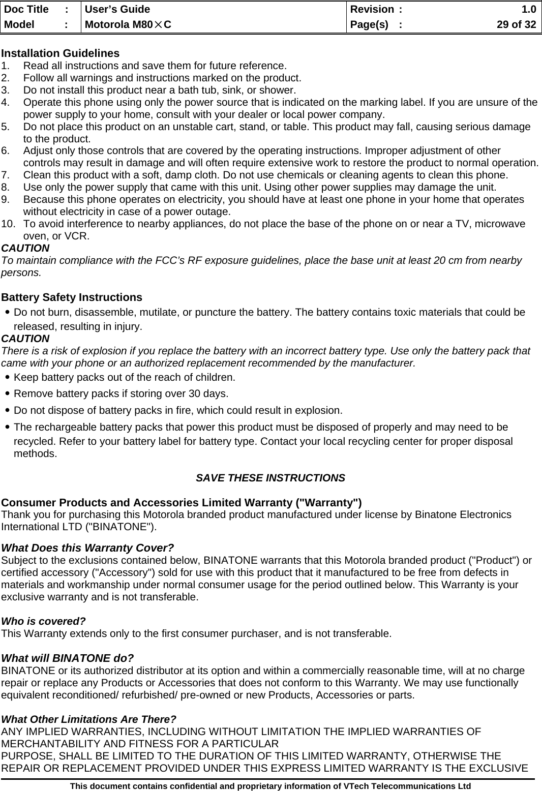  Doc Title  :  User’s Guide  Revision :    1.0Model   :  Motorola M80×C  Page(s)  :    29 of 32  This document contains confidential and proprietary information of VTech Telecommunications Ltd  Installation Guidelines 1.  Read all instructions and save them for future reference. 2.  Follow all warnings and instructions marked on the product. 3.  Do not install this product near a bath tub, sink, or shower. 4.  Operate this phone using only the power source that is indicated on the marking label. If you are unsure of the power supply to your home, consult with your dealer or local power company. 5.  Do not place this product on an unstable cart, stand, or table. This product may fall, causing serious damage to the product. 6.  Adjust only those controls that are covered by the operating instructions. Improper adjustment of other controls may result in damage and will often require extensive work to restore the product to normal operation. 7.  Clean this product with a soft, damp cloth. Do not use chemicals or cleaning agents to clean this phone. 8.  Use only the power supply that came with this unit. Using other power supplies may damage the unit. 9.  Because this phone operates on electricity, you should have at least one phone in your home that operates without electricity in case of a power outage.  10.  To avoid interference to nearby appliances, do not place the base of the phone on or near a TV, microwave oven, or VCR. CAUTION To maintain compliance with the FCC’s RF exposure guidelines, place the base unit at least 20 cm from nearby persons.  Battery Safety Instructions ․Do not burn, disassemble, mutilate, or puncture the battery. The battery contains toxic materials that could be released, resulting in injury. CAUTION There is a risk of explosion if you replace the battery with an incorrect battery type. Use only the battery pack that came with your phone or an authorized replacement recommended by the manufacturer. ․Keep battery packs out of the reach of children. ․Remove battery packs if storing over 30 days. ․Do not dispose of battery packs in fire, which could result in explosion. ․The rechargeable battery packs that power this product must be disposed of properly and may need to be recycled. Refer to your battery label for battery type. Contact your local recycling center for proper disposal methods.  SAVE THESE INSTRUCTIONS  Consumer Products and Accessories Limited Warranty (&quot;Warranty&quot;) Thank you for purchasing this Motorola branded product manufactured under license by Binatone Electronics International LTD (&quot;BINATONE&quot;).  What Does this Warranty Cover? Subject to the exclusions contained below, BINATONE warrants that this Motorola branded product (&quot;Product&quot;) or certified accessory (&quot;Accessory&quot;) sold for use with this product that it manufactured to be free from defects in materials and workmanship under normal consumer usage for the period outlined below. This Warranty is your exclusive warranty and is not transferable.  Who is covered? This Warranty extends only to the first consumer purchaser, and is not transferable.  What will BINATONE do? BINATONE or its authorized distributor at its option and within a commercially reasonable time, will at no charge repair or replace any Products or Accessories that does not conform to this Warranty. We may use functionally equivalent reconditioned/ refurbished/ pre-owned or new Products, Accessories or parts.  What Other Limitations Are There? ANY IMPLIED WARRANTIES, INCLUDING WITHOUT LIMITATION THE IMPLIED WARRANTIES OF MERCHANTABILITY AND FITNESS FOR A PARTICULAR PURPOSE, SHALL BE LIMITED TO THE DURATION OF THIS LIMITED WARRANTY, OTHERWISE THE REPAIR OR REPLACEMENT PROVIDED UNDER THIS EXPRESS LIMITED WARRANTY IS THE EXCLUSIVE 