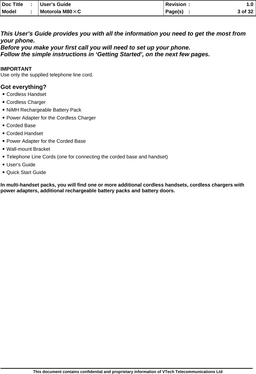  Doc Title  :  User’s Guide  Revision :    1.0Model   :  Motorola M80×C  Page(s)  :    3 of 32  This document contains confidential and proprietary information of VTech Telecommunications Ltd   This User’s Guide provides you with all the information you need to get the most from your phone.  Before you make your first call you will need to set up your phone. Follow the simple instructions in ‘Getting Started’, on the next few pages.  IMPORTANT Use only the supplied telephone line cord.  Got everything? ․Cordless Handset ․Cordless Charger ․NiMH Rechargeable Battery Pack ․Power Adapter for the Cordless Charger ․Corded Base ․Corded Handset ․Power Adapter for the Corded Base ․Wall-mount Bracket ․Telephone Line Cords (one for connecting the corded base and handset) ․User’s Guide ․Quick Start Guide  In multi-handset packs, you will find one or more additional cordless handsets, cordless chargers with power adapters, additional rechargeable battery packs and battery doors.                               