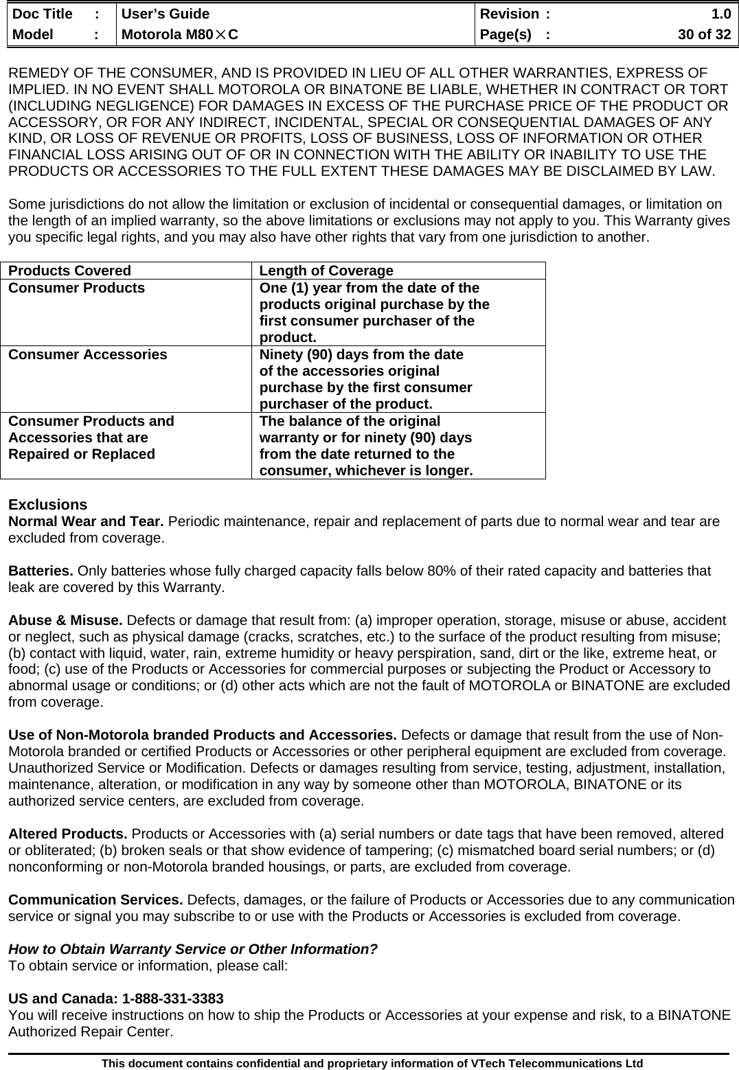  Doc Title  :  User’s Guide  Revision :    1.0Model   :  Motorola M80×C  Page(s)  :    30 of 32  This document contains confidential and proprietary information of VTech Telecommunications Ltd  REMEDY OF THE CONSUMER, AND IS PROVIDED IN LIEU OF ALL OTHER WARRANTIES, EXPRESS OF IMPLIED. IN NO EVENT SHALL MOTOROLA OR BINATONE BE LIABLE, WHETHER IN CONTRACT OR TORT (INCLUDING NEGLIGENCE) FOR DAMAGES IN EXCESS OF THE PURCHASE PRICE OF THE PRODUCT OR ACCESSORY, OR FOR ANY INDIRECT, INCIDENTAL, SPECIAL OR CONSEQUENTIAL DAMAGES OF ANY KIND, OR LOSS OF REVENUE OR PROFITS, LOSS OF BUSINESS, LOSS OF INFORMATION OR OTHER FINANCIAL LOSS ARISING OUT OF OR IN CONNECTION WITH THE ABILITY OR INABILITY TO USE THE PRODUCTS OR ACCESSORIES TO THE FULL EXTENT THESE DAMAGES MAY BE DISCLAIMED BY LAW.  Some jurisdictions do not allow the limitation or exclusion of incidental or consequential damages, or limitation on the length of an implied warranty, so the above limitations or exclusions may not apply to you. This Warranty gives you specific legal rights, and you may also have other rights that vary from one jurisdiction to another.  Products Covered  Length of Coverage Consumer Products  One (1) year from the date of the products original purchase by the first consumer purchaser of the product. Consumer Accessories  Ninety (90) days from the date of the accessories original purchase by the first consumer purchaser of the product. Consumer Products and Accessories that are Repaired or Replaced The balance of the original warranty or for ninety (90) days from the date returned to the consumer, whichever is longer.  Exclusions Normal Wear and Tear. Periodic maintenance, repair and replacement of parts due to normal wear and tear are excluded from coverage.  Batteries. Only batteries whose fully charged capacity falls below 80% of their rated capacity and batteries that leak are covered by this Warranty.  Abuse &amp; Misuse. Defects or damage that result from: (a) improper operation, storage, misuse or abuse, accident or neglect, such as physical damage (cracks, scratches, etc.) to the surface of the product resulting from misuse; (b) contact with liquid, water, rain, extreme humidity or heavy perspiration, sand, dirt or the like, extreme heat, or food; (c) use of the Products or Accessories for commercial purposes or subjecting the Product or Accessory to abnormal usage or conditions; or (d) other acts which are not the fault of MOTOROLA or BINATONE are excluded from coverage.  Use of Non-Motorola branded Products and Accessories. Defects or damage that result from the use of Non-Motorola branded or certified Products or Accessories or other peripheral equipment are excluded from coverage. Unauthorized Service or Modification. Defects or damages resulting from service, testing, adjustment, installation, maintenance, alteration, or modification in any way by someone other than MOTOROLA, BINATONE or its authorized service centers, are excluded from coverage.  Altered Products. Products or Accessories with (a) serial numbers or date tags that have been removed, altered or obliterated; (b) broken seals or that show evidence of tampering; (c) mismatched board serial numbers; or (d) nonconforming or non-Motorola branded housings, or parts, are excluded from coverage.  Communication Services. Defects, damages, or the failure of Products or Accessories due to any communication service or signal you may subscribe to or use with the Products or Accessories is excluded from coverage.  How to Obtain Warranty Service or Other Information? To obtain service or information, please call:  US and Canada: 1-888-331-3383 You will receive instructions on how to ship the Products or Accessories at your expense and risk, to a BINATONE Authorized Repair Center.   