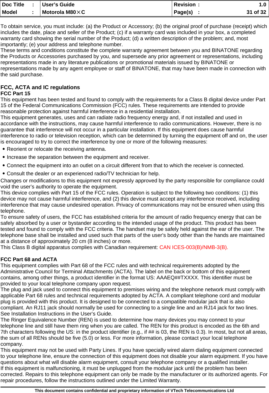  Doc Title  :  User’s Guide  Revision :    1.0Model   :  Motorola M80×C  Page(s)  :    31 of 32  This document contains confidential and proprietary information of VTech Telecommunications Ltd  To obtain service, you must include: (a) the Product or Accessory; (b) the original proof of purchase (receipt) which includes the date, place and seller of the Product; (c) if a warranty card was included in your box, a completed warranty card showing the serial number of the Product; (d) a written description of the problem; and, most importantly; (e) your address and telephone number. These terms and conditions constitute the complete warranty agreement between you and BINATONE regarding the Products or Accessories purchased by you, and supersede any prior agreement or representations, including representations made in any literature publications or promotional materials issued by BINATONE or representations made by any agent employee or staff of BINATONE, that may have been made in connection with the said purchase.  FCC, ACTA and IC regulations FCC Part 15 This equipment has been tested and found to comply with the requirements for a Class B digital device under Part 15 of the Federal Communications Commission (FCC) rules. These requirements are intended to provide reasonable protection against harmful interference in a residential installation. This equipment generates, uses and can radiate radio frequency energy and, if not installed and used in accordance with the instructions, may cause harmful interference to radio communications. However, there is no guarantee that interference will not occur in a particular installation. If this equipment does cause harmful interference to radio or television reception, which can be determined by turning the equipment off and on, the user is encouraged to try to correct the interference by one or more of the following measures: ․Reorient or relocate the receiving antenna. ․Increase the separation between the equipment and receiver. ․Connect the equipment into an outlet on a circuit different from that to which the receiver is connected. ․Consult the dealer or an experienced radio/TV technician for help. Changes or modifications to this equipment not expressly approved by the party responsible for compliance could void the user’s authority to operate the equipment. This device complies with Part 15 of the FCC rules. Operation is subject to the following two conditions: (1) this device may not cause harmful interference, and (2) this device must accept any interference received, including interference that may cause undesired operation. Privacy of communications may not be ensured when using this telephone. To ensure safety of users, the FCC has established criteria for the amount of radio frequency energy that can be safely absorbed by a user or bystander according to the intended usage of the product. This product has been tested and found to comply with the FCC criteria. The handset may be safely held against the ear of the user. The telephone base shall be installed and used such that parts of the user’s body other than the hands are maintained at a distance of approximately 20 cm (8 inches) or more. This Class B digital apparatus complies with Canadian requirement: CAN ICES-003(B)/NMB-3(B).  FCC Part 68 and ACTA This equipment complies with Part 68 of the FCC rules and with technical requirements adopted by the Administrative Council for Terminal Attachments (ACTA). The label on the back or bottom of this equipment contains, among other things, a product identifier in the format US: AAAEQ##TXXXX. This identifier must be provided to your local telephone company upon request. The plug and jack used to connect this equipment to premises wiring and the telephone network must comply with applicable Part 68 rules and technical requirements adopted by ACTA. A compliant telephone cord and modular plug is provided with this product. It is designed to be connected to a compatible modular jack that is also compliant. An RJ11 jack should normally be used for connecting to a single line and an RJ14 jack for two lines. See Installation Instructions in the User’s Guide. The Ringer Equivalence Number (REN) is used to determine how many devices you may connect to your telephone line and still have them ring when you are called. The REN for this product is encoded as the 6th and 7th characters following the US: in the product identifier (e.g., if ## is 03, the REN is 0.3). In most, but not all areas, the sum of all RENs should be five (5.0) or less. For more information, please contact your local telephone company.  This equipment may not be used with Party Lines. If you have specially wired alarm dialing equipment connected to your telephone line, ensure the connection of this equipment does not disable your alarm equipment. If you have questions about what will disable alarm equipment, consult your telephone company or a qualified installer. If this equipment is malfunctioning, it must be unplugged from the modular jack until the problem has been corrected. Repairs to this telephone equipment can only be made by the manufacturer or its authorized agents. For repair procedures, follow the instructions outlined under the Limited Warranty. 