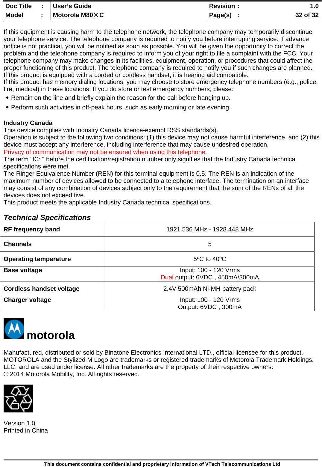  Doc Title  :  User’s Guide  Revision :    1.0Model   :  Motorola M80×C  Page(s)  :    32 of 32  This document contains confidential and proprietary information of VTech Telecommunications Ltd  If this equipment is causing harm to the telephone network, the telephone company may temporarily discontinue your telephone service. The telephone company is required to notify you before interrupting service. If advance notice is not practical, you will be notified as soon as possible. You will be given the opportunity to correct the problem and the telephone company is required to inform you of your right to file a complaint with the FCC. Your telephone company may make changes in its facilities, equipment, operation, or procedures that could affect the proper functioning of this product. The telephone company is required to notify you if such changes are planned. If this product is equipped with a corded or cordless handset, it is hearing aid compatible. If this product has memory dialing locations, you may choose to store emergency telephone numbers (e.g., police, fire, medical) in these locations. If you do store or test emergency numbers, please: ․Remain on the line and briefly explain the reason for the call before hanging up. ․Perform such activities in off-peak hours, such as early morning or late evening.  Industry Canada This device complies with Industry Canada licence-exempt RSS standards(s). Operation is subject to the following two conditions: (1) this device may not cause harmful interference, and (2) this device must accept any interference, including interference that may cause undesired operation. Privacy of communication may not be ensured when using this telephone. The term &quot;IC: &quot; before the certification/registration number only signifies that the Industry Canada technical specifications were met. The Ringer Equivalence Number (REN) for this terminal equipment is 0.5. The REN is an indication of the maximum number of devices allowed to be connected to a telephone interface. The termination on an interface may consist of any combination of devices subject only to the requirement that the sum of the RENs of all the devices does not exceed five. This product meets the applicable Industry Canada technical specifications.  Technical Specifications  RF frequency band  1921.536 MHz - 1928.448 MHz Channels  5 Operating temperature  5ºC to 40ºC Base voltage   Input: 100 - 120 Vrms Dual output: 6VDC , 450mA/300mA Cordless handset voltage  2.4V 500mAh Ni-MH battery pack Charger voltage  Input: 100 - 120 Vrms Output: 6VDC , 300mA   motorola  Manufactured, distributed or sold by Binatone Electronics International LTD., official licensee for this product. MOTOROLA and the Stylized M Logo are trademarks or registered trademarks of Motorola Trademark Holdings, LLC. and are used under license. All other trademarks are the property of their respective owners. © 2014 Motorola Mobility, Inc. All rights reserved.    Version 1.0 Printed in China       