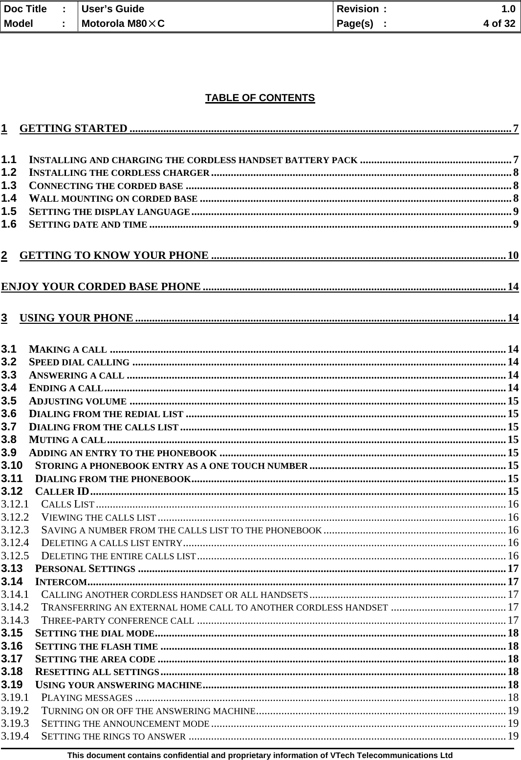  Doc Title  :  User’s Guide  Revision :    1.0Model   :  Motorola M80×C  Page(s)  :    4 of 32  This document contains confidential and proprietary information of VTech Telecommunications Ltd      TABLE OF CONTENTS 1 GETTING STARTED ........................................................................................................................................7 1.1 INSTALLING AND CHARGING THE CORDLESS HANDSET BATTERY PACK ......................................................7 1.2 INSTALLING THE CORDLESS CHARGER ...........................................................................................................8 1.3 CONNECTING THE CORDED BASE ....................................................................................................................8 1.4 WALL MOUNTING ON CORDED BASE ...............................................................................................................8 1.5 SETTING THE DISPLAY LANGUAGE..................................................................................................................9 1.6 SETTING DATE AND TIME .................................................................................................................................9 2 GETTING TO KNOW YOUR PHONE .........................................................................................................10 ENJOY YOUR CORDED BASE PHONE ............................................................................................................14 3 USING YOUR PHONE....................................................................................................................................14 3.1 MAKING A CALL .............................................................................................................................................14 3.2 SPEED DIAL CALLING .....................................................................................................................................14 3.3 ANSWERING A CALL .......................................................................................................................................14 3.4 ENDING A CALL...............................................................................................................................................14 3.5 ADJUSTING VOLUME ......................................................................................................................................15 3.6 DIALING FROM THE REDIAL LIST ..................................................................................................................15 3.7 DIALING FROM THE CALLS LIST ....................................................................................................................15 3.8 MUTING A CALL..............................................................................................................................................15 3.9 ADDING AN ENTRY TO THE PHONEBOOK ......................................................................................................15 3.10 STORING A PHONEBOOK ENTRY AS A ONE TOUCH NUMBER......................................................................15 3.11 DIALING FROM THE PHONEBOOK................................................................................................................15 3.12 CALLER ID....................................................................................................................................................15 3.12.1 CALLS LIST..................................................................................................................................................16 3.12.2 VIEWING THE CALLS LIST............................................................................................................................16 3.12.3 SAVING A NUMBER FROM THE CALLS LIST TO THE PHONEBOOK.................................................................16 3.12.4 DELETING A CALLS LIST ENTRY...................................................................................................................16 3.12.5 DELETING THE ENTIRE CALLS LIST..............................................................................................................16 3.13 PERSONAL SETTINGS ...................................................................................................................................17 3.14 INTERCOM.....................................................................................................................................................17 3.14.1 CALLING ANOTHER CORDLESS HANDSET OR ALL HANDSETS......................................................................17 3.14.2 TRANSFERRING AN EXTERNAL HOME CALL TO ANOTHER CORDLESS HANDSET .........................................17 3.14.3 THREE-PARTY CONFERENCE CALL ..............................................................................................................17 3.15 SETTING THE DIAL MODE.............................................................................................................................18 3.16 SETTING THE FLASH TIME ...........................................................................................................................18 3.17 SETTING THE AREA CODE ............................................................................................................................18 3.18 RESETTING ALL SETTINGS...........................................................................................................................18 3.19 USING YOUR ANSWERING MACHINE............................................................................................................18 3.19.1 PLAYING MESSAGES ....................................................................................................................................18 3.19.2 TURNING ON OR OFF THE ANSWERING MACHINE.........................................................................................19 3.19.3 SETTING THE ANNOUNCEMENT MODE.........................................................................................................19 3.19.4 SETTING THE RINGS TO ANSWER .................................................................................................................19 