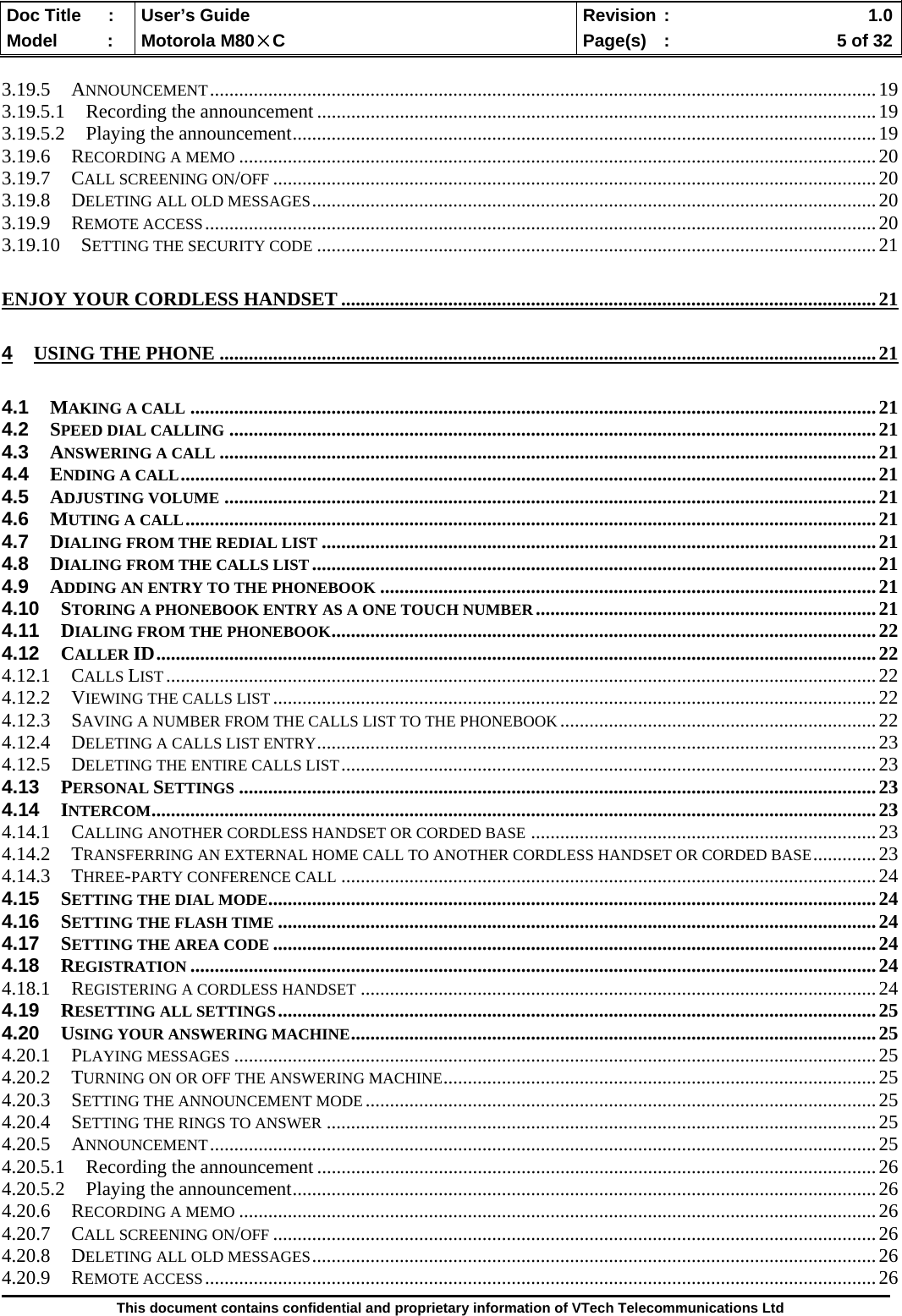  Doc Title  :  User’s Guide  Revision :    1.0Model   :  Motorola M80×C  Page(s)  :    5 of 32  This document contains confidential and proprietary information of VTech Telecommunications Ltd  3.19.5 ANNOUNCEMENT.........................................................................................................................................19 3.19.5.1 Recording the announcement ...................................................................................................................19 3.19.5.2 Playing the announcement........................................................................................................................19 3.19.6 RECORDING A MEMO ...................................................................................................................................20 3.19.7 CALL SCREENING ON/OFF ............................................................................................................................20 3.19.8 DELETING ALL OLD MESSAGES....................................................................................................................20 3.19.9 REMOTE ACCESS..........................................................................................................................................20 3.19.10 SETTING THE SECURITY CODE ...................................................................................................................21 ENJOY YOUR CORDLESS HANDSET ..............................................................................................................21 4 USING THE PHONE .......................................................................................................................................21 4.1 MAKING A CALL .............................................................................................................................................21 4.2 SPEED DIAL CALLING .....................................................................................................................................21 4.3 ANSWERING A CALL .......................................................................................................................................21 4.4 ENDING A CALL...............................................................................................................................................21 4.5 ADJUSTING VOLUME ......................................................................................................................................21 4.6 MUTING A CALL..............................................................................................................................................21 4.7 DIALING FROM THE REDIAL LIST ..................................................................................................................21 4.8 DIALING FROM THE CALLS LIST ....................................................................................................................21 4.9 ADDING AN ENTRY TO THE PHONEBOOK ......................................................................................................21 4.10 STORING A PHONEBOOK ENTRY AS A ONE TOUCH NUMBER......................................................................21 4.11 DIALING FROM THE PHONEBOOK................................................................................................................22 4.12 CALLER ID....................................................................................................................................................22 4.12.1 CALLS LIST..................................................................................................................................................22 4.12.2 VIEWING THE CALLS LIST............................................................................................................................22 4.12.3 SAVING A NUMBER FROM THE CALLS LIST TO THE PHONEBOOK.................................................................22 4.12.4 DELETING A CALLS LIST ENTRY...................................................................................................................23 4.12.5 DELETING THE ENTIRE CALLS LIST..............................................................................................................23 4.13 PERSONAL SETTINGS ...................................................................................................................................23 4.14 INTERCOM.....................................................................................................................................................23 4.14.1 CALLING ANOTHER CORDLESS HANDSET OR CORDED BASE .......................................................................23 4.14.2 TRANSFERRING AN EXTERNAL HOME CALL TO ANOTHER CORDLESS HANDSET OR CORDED BASE.............23 4.14.3 THREE-PARTY CONFERENCE CALL ..............................................................................................................24 4.15 SETTING THE DIAL MODE.............................................................................................................................24 4.16 SETTING THE FLASH TIME ...........................................................................................................................24 4.17 SETTING THE AREA CODE ............................................................................................................................24 4.18 REGISTRATION .............................................................................................................................................24 4.18.1 REGISTERING A CORDLESS HANDSET ..........................................................................................................24 4.19 RESETTING ALL SETTINGS...........................................................................................................................25 4.20 USING YOUR ANSWERING MACHINE............................................................................................................25 4.20.1 PLAYING MESSAGES ....................................................................................................................................25 4.20.2 TURNING ON OR OFF THE ANSWERING MACHINE.........................................................................................25 4.20.3 SETTING THE ANNOUNCEMENT MODE.........................................................................................................25 4.20.4 SETTING THE RINGS TO ANSWER .................................................................................................................25 4.20.5 ANNOUNCEMENT.........................................................................................................................................25 4.20.5.1 Recording the announcement ...................................................................................................................26 4.20.5.2 Playing the announcement........................................................................................................................26 4.20.6 RECORDING A MEMO ...................................................................................................................................26 4.20.7 CALL SCREENING ON/OFF ............................................................................................................................26 4.20.8 DELETING ALL OLD MESSAGES....................................................................................................................26 4.20.9 REMOTE ACCESS..........................................................................................................................................26 