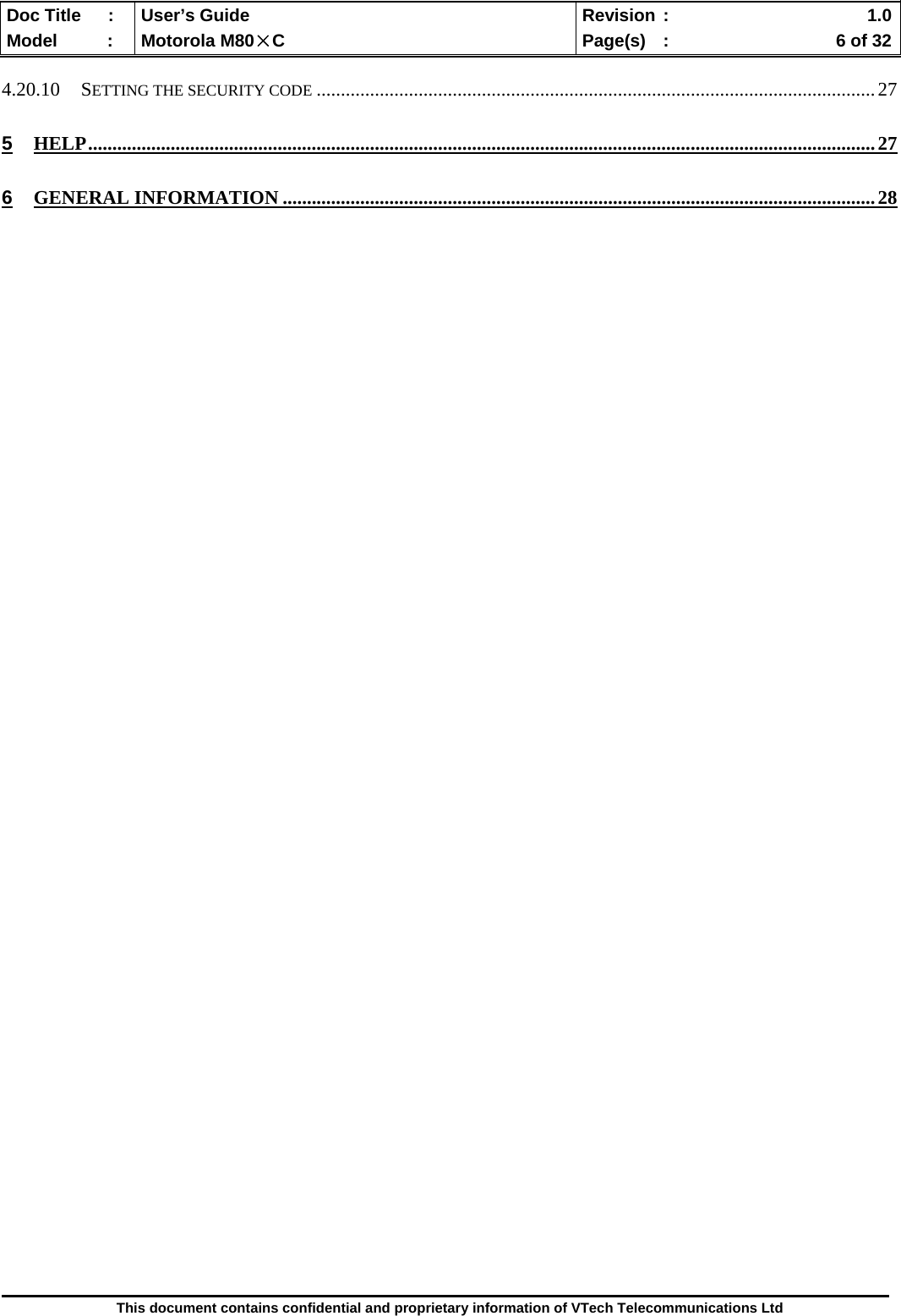  Doc Title  :  User’s Guide  Revision :    1.0Model   :  Motorola M80×C  Page(s)  :    6 of 32  This document contains confidential and proprietary information of VTech Telecommunications Ltd  4.20.10 SETTING THE SECURITY CODE ...................................................................................................................27 5 HELP..................................................................................................................................................................27 6 GENERAL INFORMATION ..........................................................................................................................28                                                    