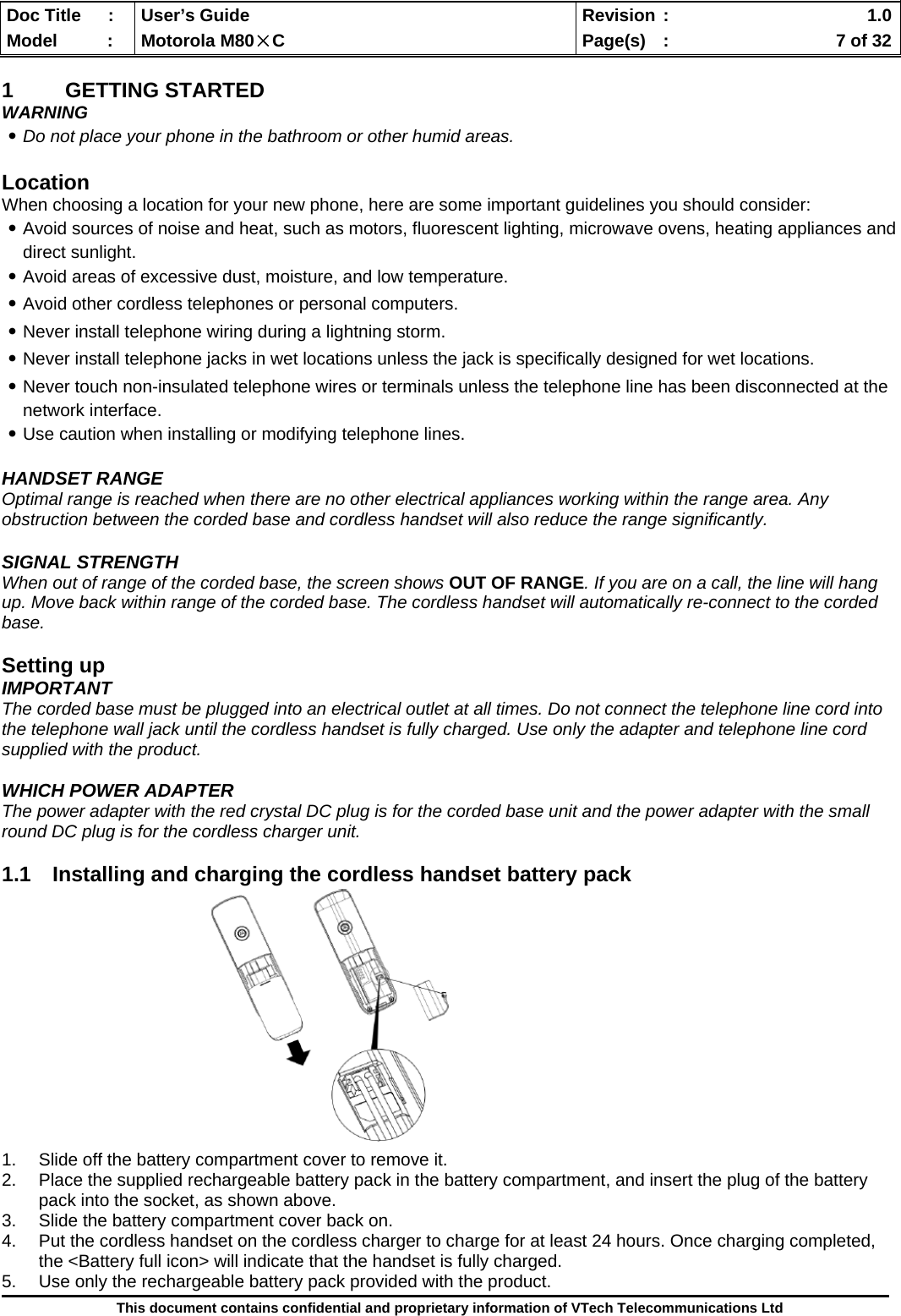  Doc Title  :  User’s Guide  Revision :    1.0Model   :  Motorola M80×C  Page(s)  :    7 of 32  This document contains confidential and proprietary information of VTech Telecommunications Ltd  1 GETTING STARTED WARNING ․Do not place your phone in the bathroom or other humid areas.  Location When choosing a location for your new phone, here are some important guidelines you should consider: ․Avoid sources of noise and heat, such as motors, fluorescent lighting, microwave ovens, heating appliances and direct sunlight. ․Avoid areas of excessive dust, moisture, and low temperature. ․Avoid other cordless telephones or personal computers. ․Never install telephone wiring during a lightning storm. ․Never install telephone jacks in wet locations unless the jack is specifically designed for wet locations. ․Never touch non-insulated telephone wires or terminals unless the telephone line has been disconnected at the network interface. ․Use caution when installing or modifying telephone lines.  HANDSET RANGE Optimal range is reached when there are no other electrical appliances working within the range area. Any obstruction between the corded base and cordless handset will also reduce the range significantly.  SIGNAL STRENGTH When out of range of the corded base, the screen shows OUT OF RANGE. If you are on a call, the line will hang up. Move back within range of the corded base. The cordless handset will automatically re-connect to the corded base.  Setting up IMPORTANT The corded base must be plugged into an electrical outlet at all times. Do not connect the telephone line cord into the telephone wall jack until the cordless handset is fully charged. Use only the adapter and telephone line cord supplied with the product.  WHICH POWER ADAPTER The power adapter with the red crystal DC plug is for the corded base unit and the power adapter with the small round DC plug is for the cordless charger unit.  1.1  Installing and charging the cordless handset battery pack              1.  Slide off the battery compartment cover to remove it.  2.  Place the supplied rechargeable battery pack in the battery compartment, and insert the plug of the battery pack into the socket, as shown above. 3.  Slide the battery compartment cover back on. 4.  Put the cordless handset on the cordless charger to charge for at least 24 hours. Once charging completed, the &lt;Battery full icon&gt; will indicate that the handset is fully charged. 5.  Use only the rechargeable battery pack provided with the product. 