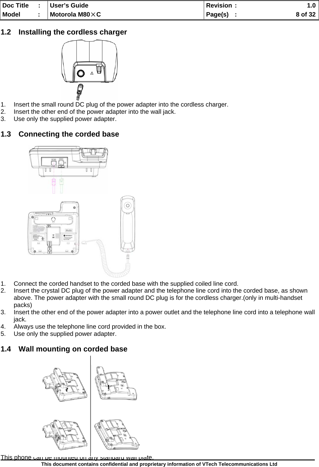  Doc Title  :  User’s Guide  Revision :    1.0Model   :  Motorola M80×C  Page(s)  :    8 of 32  This document contains confidential and proprietary information of VTech Telecommunications Ltd  1.2  Installing the cordless charger          1.  Insert the small round DC plug of the power adapter into the cordless charger. 2.  Insert the other end of the power adapter into the wall jack. 3.  Use only the supplied power adapter.  1.3  Connecting the corded base                               1.  Connect the corded handset to the corded base with the supplied coiled line cord. 2.  Insert the crystal DC plug of the power adapter and the telephone line cord into the corded base, as shown above. The power adapter with the small round DC plug is for the cordless charger.(only in multi-handset packs) 3.  Insert the other end of the power adapter into a power outlet and the telephone line cord into a telephone wall jack. 4.  Always use the telephone line cord provided in the box. 5.  Use only the supplied power adapter.  1.4  Wall mounting on corded base               This phone can be mounted on any standard wall plate. 