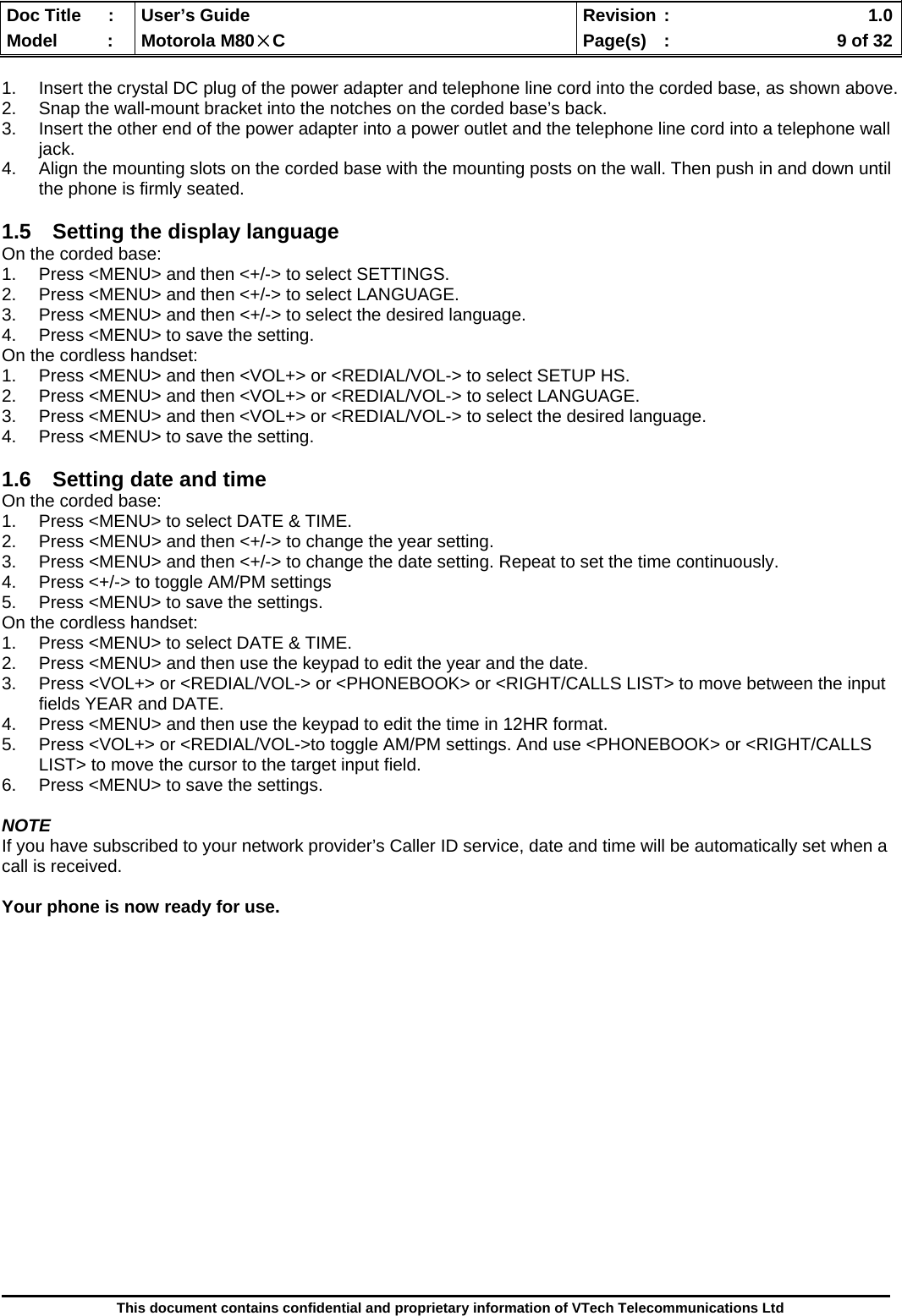  Doc Title  :  User’s Guide  Revision :    1.0Model   :  Motorola M80×C  Page(s)  :    9 of 32  This document contains confidential and proprietary information of VTech Telecommunications Ltd  1.  Insert the crystal DC plug of the power adapter and telephone line cord into the corded base, as shown above. 2.  Snap the wall-mount bracket into the notches on the corded base’s back. 3.  Insert the other end of the power adapter into a power outlet and the telephone line cord into a telephone wall jack. 4.  Align the mounting slots on the corded base with the mounting posts on the wall. Then push in and down until the phone is firmly seated.  1.5  Setting the display language On the corded base: 1.  Press &lt;MENU&gt; and then &lt;+/-&gt; to select SETTINGS. 2.  Press &lt;MENU&gt; and then &lt;+/-&gt; to select LANGUAGE. 3.  Press &lt;MENU&gt; and then &lt;+/-&gt; to select the desired language. 4.  Press &lt;MENU&gt; to save the setting. On the cordless handset: 1.  Press &lt;MENU&gt; and then &lt;VOL+&gt; or &lt;REDIAL/VOL-&gt; to select SETUP HS. 2.  Press &lt;MENU&gt; and then &lt;VOL+&gt; or &lt;REDIAL/VOL-&gt; to select LANGUAGE. 3.  Press &lt;MENU&gt; and then &lt;VOL+&gt; or &lt;REDIAL/VOL-&gt; to select the desired language. 4.  Press &lt;MENU&gt; to save the setting.  1.6  Setting date and time On the corded base: 1.  Press &lt;MENU&gt; to select DATE &amp; TIME. 2.  Press &lt;MENU&gt; and then &lt;+/-&gt; to change the year setting. 3.  Press &lt;MENU&gt; and then &lt;+/-&gt; to change the date setting. Repeat to set the time continuously.  4.  Press &lt;+/-&gt; to toggle AM/PM settings 5.  Press &lt;MENU&gt; to save the settings. On the cordless handset: 1.  Press &lt;MENU&gt; to select DATE &amp; TIME.  2.  Press &lt;MENU&gt; and then use the keypad to edit the year and the date.  3.  Press &lt;VOL+&gt; or &lt;REDIAL/VOL-&gt; or &lt;PHONEBOOK&gt; or &lt;RIGHT/CALLS LIST&gt; to move between the input fields YEAR and DATE. 4.  Press &lt;MENU&gt; and then use the keypad to edit the time in 12HR format.  5.  Press &lt;VOL+&gt; or &lt;REDIAL/VOL-&gt;to toggle AM/PM settings. And use &lt;PHONEBOOK&gt; or &lt;RIGHT/CALLS LIST&gt; to move the cursor to the target input field. 6.  Press &lt;MENU&gt; to save the settings.  NOTE If you have subscribed to your network provider’s Caller ID service, date and time will be automatically set when a call is received.  Your phone is now ready for use.                  