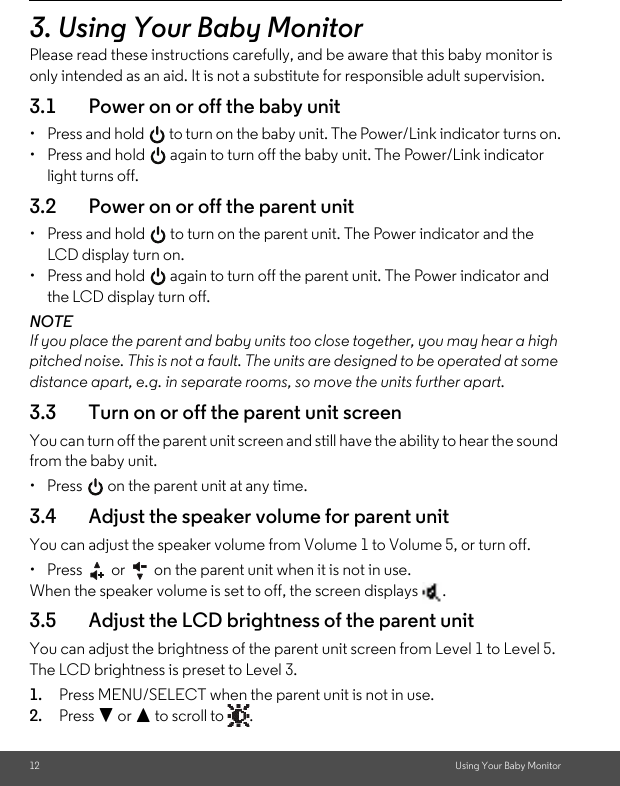 12 Using Your Baby Monitor3. Using Your Baby MonitorPlease read these instructions carefully, and be aware that this baby monitor is only intended as an aid. It is not a substitute for responsible adult supervision.3.1 Power on or off the baby unit•  Press and hold   to turn on the baby unit. The Power/Link indicator turns on.•  Press and hold   again to turn off the baby unit. The Power/Link indicator light turns off.3.2 Power on or off the parent unit•  Press and hold   to turn on the parent unit. The Power indicator and the LCD display turn on.•  Press and hold   again to turn off the parent unit. The Power indicator and the LCD display turn off.NOTEIf you place the parent and baby units too close together, you may hear a high pitched noise. This is not a fault. The units are designed to be operated at some distance apart, e.g. in separate rooms, so move the units further apart.3.3 Turn on or off the parent unit screenYou can turn off the parent unit screen and still have the ability to hear the sound from the baby unit.•  Press   on the parent unit at any time.3.4 Adjust the speaker volume for parent unitYou can adjust the speaker volume from Volume 1 to Volume 5, or turn off.•  Press   or   on the parent unit when it is not in use.When the speaker volume is set to off, the screen displays  .3.5 Adjust the LCD brightness of the parent unitYou can adjust the brightness of the parent unit screen from Level 1 to Level 5. The LCD brightness is preset to Level 3.1. Press MENU/SELECT when the parent unit is not in use.2. Press - or + to scroll to  .