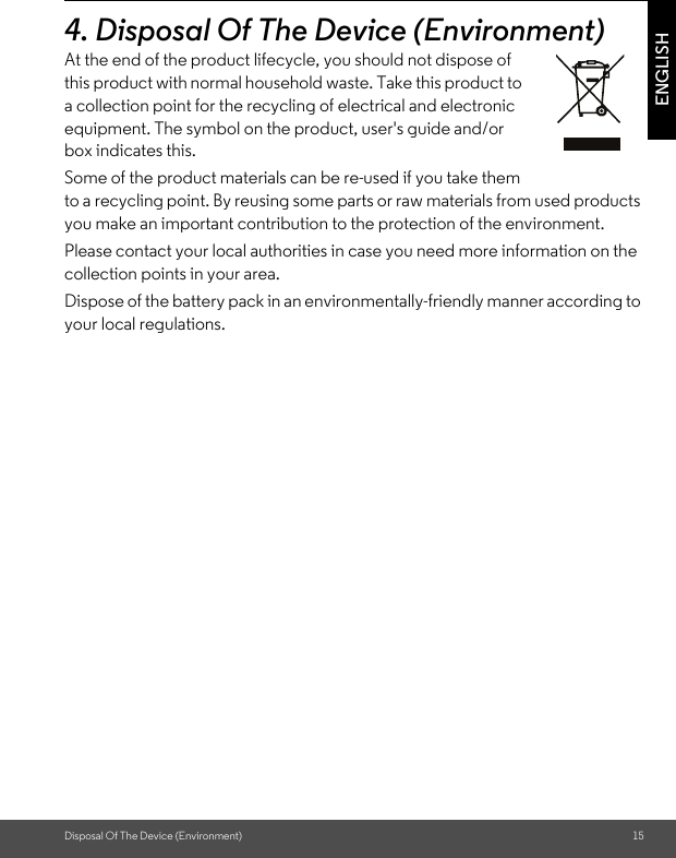 Disposal Of The Device (Environment) 15ENGLISH4. Disposal Of The Device (Environment) At the end of the product lifecycle, you should not dispose of this product with normal household waste. Take this product to a collection point for the recycling of electrical and electronic equipment. The symbol on the product, user&apos;s guide and/or box indicates this.Some of the product materials can be re-used if you take them to a recycling point. By reusing some parts or raw materials from used products you make an important contribution to the protection of the environment.Please contact your local authorities in case you need more information on the collection points in your area.Dispose of the battery pack in an environmentally-friendly manner according to your local regulations.