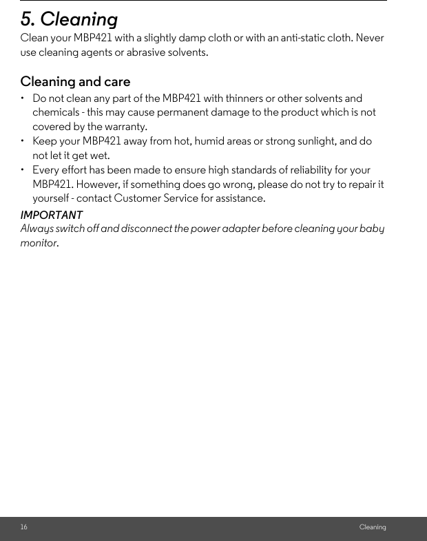 16 Cleaning5. Cleaning Clean your MBP421 with a slightly damp cloth or with an anti-static cloth. Never use cleaning agents or abrasive solvents.Cleaning and care•  Do not clean any part of the MBP421 with thinners or other solvents and chemicals - this may cause permanent damage to the product which is not covered by the warranty.•  Keep your MBP421 away from hot, humid areas or strong sunlight, and do not let it get wet.•  Every effort has been made to ensure high standards of reliability for your MBP421. However, if something does go wrong, please do not try to repair it yourself - contact Customer Service for assistance.IMPORTANTAlways switch off and disconnect the power adapter before cleaning your baby monitor.