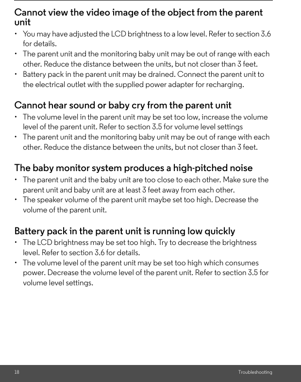 18 TroubleshootingCannot view the video image of the object from the parent unit•  You may have adjusted the LCD brightness to a low level. Refer to section 3.6 for details.•  The parent unit and the monitoring baby unit may be out of range with each other. Reduce the distance between the units, but not closer than 3 feet.•  Battery pack in the parent unit may be drained. Connect the parent unit to the electrical outlet with the supplied power adapter for recharging.Cannot hear sound or baby cry from the parent unit•  The volume level in the parent unit may be set too low, increase the volume level of the parent unit. Refer to section 3.5 for volume level settings•  The parent unit and the monitoring baby unit may be out of range with each other. Reduce the distance between the units, but not closer than 3 feet.The baby monitor system produces a high-pitched noise•  The parent unit and the baby unit are too close to each other. Make sure the parent unit and baby unit are at least 3 feet away from each other.•  The speaker volume of the parent unit maybe set too high. Decrease the volume of the parent unit.Battery pack in the parent unit is running low quickly•  The LCD brightness may be set too high. Try to decrease the brightness level. Refer to section 3.6 for details.•  The volume level of the parent unit may be set too high which consumes power. Decrease the volume level of the parent unit. Refer to section 3.5 for volume level settings.