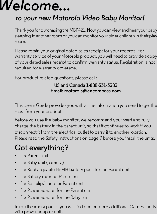 Welcome...to your new Motorola Video Baby Monitor!Thank you for purchasing the MBP421. Now you can view and hear your baby sleeping in another room or you can monitor your older children in their play room. Please retain your original dated sales receipt for your records. For warranty service of your Motorola product, you will need to provide a copy of your dated sales receipt to confirm warranty status. Registration is not required for warranty coverage. For product-related questions, please call:This User&apos;s Guide provides you with all the information you need to get the most from your product.Before you use the baby monitor, we recommend you insert and fully charge the battery in the parent unit, so that it continues to work if you disconnect it from the electrical outlet to carry it to another location. Please read the Safety Instructions on page 7 before you install the units.Got everything?•  1 x Parent unit •  1 x Baby unit (camera)•  1 x Rechargeable Ni-MH battery pack for the Parent unit•  1 x Battery door for Parent unit•  1 x Belt clip/stand for Parent unit•  1 x Power adapter for the Parent unit•  1 x Power adapter for the Baby unitIn multi-camera packs, you will find one or more additional Camera units with power adapter units.US and Canada 1-888-331-3383Email: motorola@encompass.com