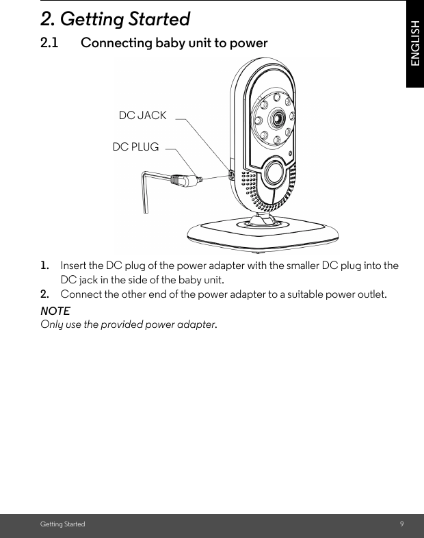 Getting Started 9ENGLISH2. Getting Started2.1 Connecting baby unit to power1. Insert the DC plug of the power adapter with the smaller DC plug into the DC jack in the side of the baby unit.2. Connect the other end of the power adapter to a suitable power outlet.NOTEOnly use the provided power adapter.DC JACKDC PLUG