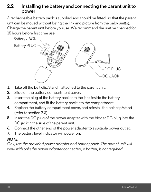 10 Getting Started2.2 Installing the battery and connecting the parent unit to powerA rechargeable battery pack is supplied and should be fitted, so that the parent unit can be moved without losing the link and picture from the baby unit(s). Charge the parent unit before you use. We recommend the unit be charged for 15 hours before first time use.       1. Take off the belt clip/stand if attached to the parent unit.2. Slide off the battery compartment cover.3. Insert the plug of the battery pack into the jack inside the battery compartment, and fit the battery pack into the compartment.4. Replace the battery compartment cover, and reinstall the belt clip/stand (refer to section 2.3).5. Insert the DC plug of the power adapter with the bigger DC plug into the DC jack in the side of the parent unit.6. Connect the other end of the power adapter to a suitable power outlet.7. The battery level indicator will power on.NOTEOnly use the provided power adapter and battery pack. The parent unit will work with only the power adapter connected, a battery is not required.Battery JACKBattery PLUGDC PLUGDC JACK