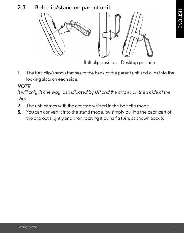 Getting Started 11ENGLISH2.3 Belt clip/stand on parent unit1. The belt clip/stand attaches to the back of the parent unit and clips into the locking slots on each side.NOTEIt will only fit one way, as indicated by UP and the arrows on the inside of the clip.2. The unit comes with the accessory fitted in the belt clip mode.3. You can convert it into the stand mode, by simply pulling the back part of the clip out slightly and then rotating it by half a turn, as shown above.Belt clip position Desktop position