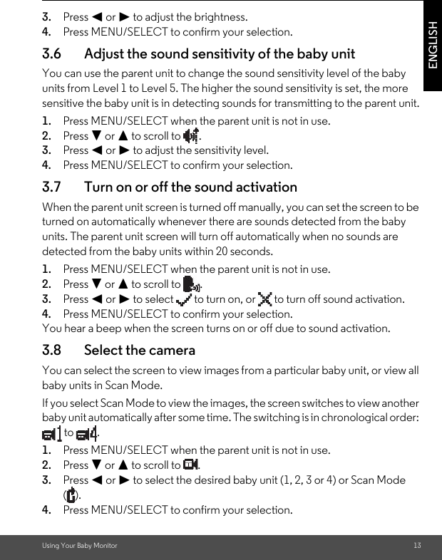 Using Your Baby Monitor 13ENGLISH3. Press &lt; or &gt; to adjust the brightness.4. Press MENU/SELECT to confirm your selection.3.6 Adjust the sound sensitivity of the baby unitYou can use the parent unit to change the sound sensitivity level of the baby units from Level 1 to Level 5. The higher the sound sensitivity is set, the more sensitive the baby unit is in detecting sounds for transmitting to the parent unit.1. Press MENU/SELECT when the parent unit is not in use.2. Press - or + to scroll to  .3. Press &lt; or &gt; to adjust the sensitivity level.4. Press MENU/SELECT to confirm your selection.3.7 Turn on or off the sound activationWhen the parent unit screen is turned off manually, you can set the screen to be turned on automatically whenever there are sounds detected from the baby units. The parent unit screen will turn off automatically when no sounds are detected from the baby units within 20 seconds.1. Press MENU/SELECT when the parent unit is not in use.2. Press - or + to scroll to  .3. Press &lt; or &gt; to select   to turn on, or   to turn off sound activation.4. Press MENU/SELECT to confirm your selection.You hear a beep when the screen turns on or off due to sound activation.3.8 Select the cameraYou can select the screen to view images from a particular baby unit, or view all baby units in Scan Mode.If you select Scan Mode to view the images, the screen switches to view another baby unit automatically after some time. The switching is in chronological order:  to  .1. Press MENU/SELECT when the parent unit is not in use.2. Press - or + to scroll to  . 3. Press &lt; or &gt; to select the desired baby unit (1, 2, 3 or 4) or Scan Mode ().4. Press MENU/SELECT to confirm your selection.