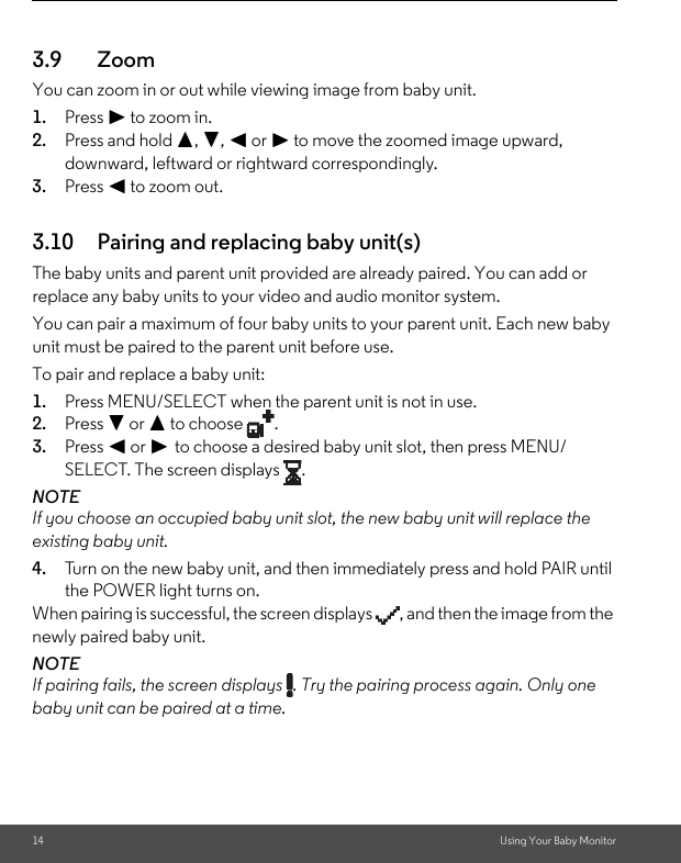 14 Using Your Baby Monitor3.9 ZoomYou can zoom in or out while viewing image from baby unit.1. Press &gt; to zoom in.2. Press and hold +, -, &lt; or &gt; to move the zoomed image upward, downward, leftward or rightward correspondingly.3. Press &lt; to zoom out.3.10 Pairing and replacing baby unit(s)The baby units and parent unit provided are already paired. You can add or replace any baby units to your video and audio monitor system.You can pair a maximum of four baby units to your parent unit. Each new baby unit must be paired to the parent unit before use.To pair and replace a baby unit:1. Press MENU/SELECT when the parent unit is not in use.2. Press - or + to choose  .3. Press &lt; or &gt; to choose a desired baby unit slot, then press MENU/SELECT. The screen displays  .NOTEIf you choose an occupied baby unit slot, the new baby unit will replace the existing baby unit.4. Turn on the new baby unit, and then immediately press and hold PAIR until the POWER light turns on.When pairing is successful, the screen displays  , and then the image from the newly paired baby unit.NOTEIf pairing fails, the screen displays  . Try the pairing process again. Only one baby unit can be paired at a time.