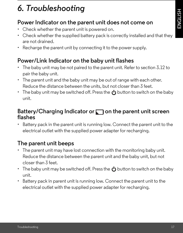 Troubleshooting 17ENGLISH6. TroubleshootingPower Indicator on the parent unit does not come on•  Check whether the parent unit is powered on.•  Check whether the supplied battery pack is correctly installed and that they are not drained.•  Recharge the parent unit by connecting it to the power supply.Power/Link Indicator on the baby unit flashes•  The baby unit may be not paired to the parent unit. Refer to section 3.12 to pair the baby unit.•  The parent unit and the baby unit may be out of range with each other. Reduce the distance between the units, but not closer than 3 feet.•  The baby unit may be switched off. Press the   button to switch on the baby unit.Battery/Charging Indicator or   on the parent unit screen flashes•  Battery pack in the parent unit is running low. Connect the parent unit to the electrical outlet with the supplied power adapter for recharging.The parent unit beeps•  The parent unit may have lost connection with the monitoring baby unit. Reduce the distance between the parent unit and the baby unit, but not closer than 3 feet.•  The baby unit may be switched off. Press the   button to switch on the baby unit.•  Battery pack in parent unit is running low. Connect the parent unit to the electrical outlet with the supplied power adapter for recharging.