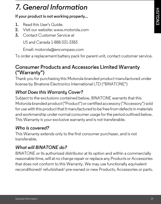 General Information 19ENGLISH7. General InformationIf your product is not working properly...1. Read this User&apos;s Guide.2. Visit our website: www.motorola.com3. Contact Customer Service atTo order a replacement battery pack for parent unit, contact customer service.Consumer Products and Accessories Limited Warranty (&quot;Warranty&quot;)Thank you for purchasing this Motorola branded product manufactured under license by Binatone Electronics International LTD (&quot;BINATONE&quot;)What Does this Warranty Cover? Subject to the exclusions contained below, BINATONE warrants that this Motorola branded product (&quot;Product&quot;) or certified accessory (&quot;Accessory&quot;) sold for use with this product that it manufactured to be free from defects in materials and workmanship under normal consumer usage for the period outlined below. This Warranty is your exclusive warranty and is not transferable.Who is covered?This Warranty extends only to the first consumer purchaser, and is not transferable.What will BINATONE do?BINATONE or its authorized distributor at its option and within a commercially reasonable time, will at no charge repair or replace any Products or Accessories that does not conform to this Warranty. We may use functionally equivalent reconditioned/ refurbished/ pre-owned or new Products, Accessories or parts.US and Canada 1-888-331-3383Email: motorola@encompass.com