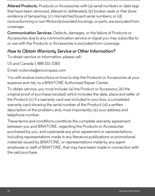 22 General InformationAltered Products. Products or Accessories with (a) serial numbers or date tags that have been removed, altered or obliterated; (b) broken seals or that show evidence of tampering; (c) mismatched board serial numbers; or (d) nonconforming or non-Motorola branded housings, or parts, are excluded from coverage. Communication Services. Defects, damages, or the failure of Products or Accessories due to any communication service or signal you may subscribe to or use with the Products or Accessories is excluded from coverage. How to Obtain Warranty Service or Other Information?To obtain service or information, please call:You will receive instructions on how to ship the Products or Accessories at your expense and risk, to a BINATONE Authorized Repair Center.To obtain service, you must include: (a) the Product or Accessory; (b) the original proof of purchase (receipt) which includes the date, place and seller of the Product; (c) if a warranty card was included in your box, a completed warranty card showing the serial number of the Product; (d) a written description of the problem; and, most importantly; (e) your address and telephone number.These terms and conditions constitute the complete warranty agreement between you and BINATONE. regarding the Products or Accessories purchased by you, and supersede any prior agreement or representations, including representations made in any literature publications or promotional materials issued by BINATONE. or representations made by any agent employee or staff of BINATONE, that may have been made in connection with the said purchase.US and Canada 1-888-331-3383Email: motorola@encompass.com