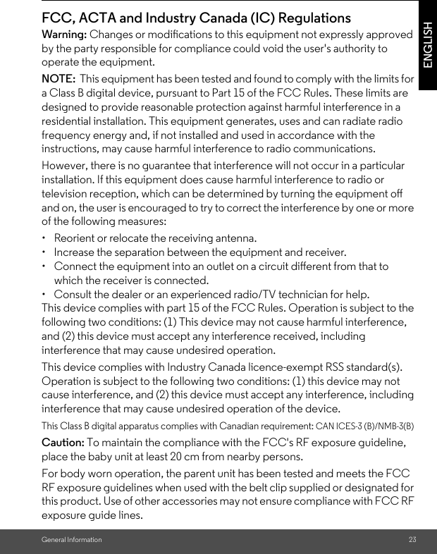 General Information 23ENGLISHFCC, ACTA and Industry Canada (IC) Regulations Warning: Changes or modications to this equipment not expressly approved by the party responsible for compliance could void the user&apos;s authority to operate the equipment.NOTE:  This equipment has been tested and found to comply with the limits for a Class B digital device, pursuant to Part 15 of the FCC Rules. These limits are designed to provide reasonable protection against harmful interference in a residential installation. This equipment generates, uses and can radiate radio frequency energy and, if not installed and used in accordance with the instructions, may cause harmful interference to radio communications.However, there is no guarantee that interference will not occur in a particular installation. If this equipment does cause harmful interference to radio or television reception, which can be determined by turning the equipment oﬀ and on, the user is encouraged to try to correct the interference by one or more of the following measures:•  Reorient or relocate the receiving antenna.•  Increase the separation between the equipment and receiver.•  Connect the equipment into an outlet on a circuit diﬀerent from that to which the receiver is connected.•  Consult the dealer or an experienced radio/TV technician for help.This device complies with part 15 of the FCC Rules. Operation is subject to the following two conditions: (1) This device may not cause harmful interference, and (2) this device must accept any interference received, including interference that may cause undesired operation.This device complies with Industry Canada licence-exempt RSS standard(s). Operation is subject to the following two conditions: (1) this device may not cause interference, and (2) this device must accept any interference, including interference that may cause undesired operation of the device.This Class B digital apparatus complies with Canadian requirement: CAN ICES-3 (B)/NMB-3(B)Caution: To maintain the compliance with the FCC&apos;s RF exposure guideline, place the baby unit at least 20 cm from nearby persons.For body worn operation, the parent unit has been tested and meets the FCC RF exposure guidelines when used with the belt clip supplied or designated for this product. Use of other accessories may not ensure compliance with FCC RF exposure guide lines.