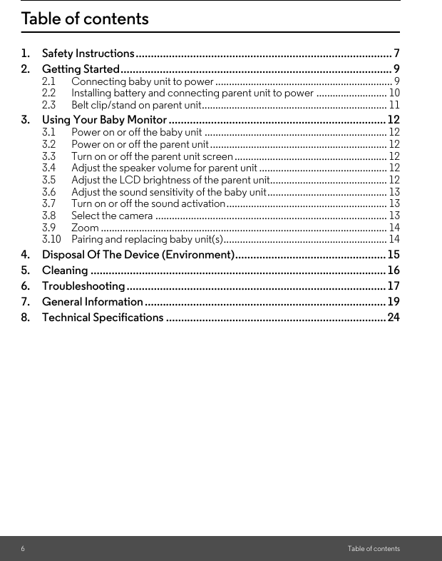 6Table of contentsTable of contents1. Safety Instructions..................................................................................... 72. Getting Started..........................................................................................92.1 Connecting baby unit to power ................................................................. 92.2 Installing battery and connecting parent unit to power .......................... 102.3 Belt clip/stand on parent unit.................................................................... 113. Using Your Baby Monitor ........................................................................123.1 Power on or off the baby unit ................................................................... 123.2 Power on or off the parent unit................................................................. 123.3 Turn on or off the parent unit screen ........................................................ 123.4 Adjust the speaker volume for parent unit ............................................... 123.5 Adjust the LCD brightness of the parent unit........................................... 123.6 Adjust the sound sensitivity of the baby unit............................................ 133.7 Turn on or off the sound activation........................................................... 133.8 Select the camera ..................................................................................... 133.9 Zoom ......................................................................................................... 143.10 Pairing and replacing baby unit(s)............................................................ 144. Disposal Of The Device (Environment)..................................................155. Cleaning .................................................................................................. 166. Troubleshooting ...................................................................................... 177. General Information ................................................................................ 198. Technical Specifications ......................................................................... 24