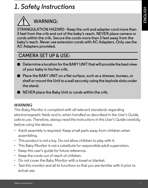 Safety Instructions 7ENGLISH1. Safety InstructionsWARNINGThis Baby Monitor is compliant with all relevant standards regarding electromagnetic fields and is, when handled as described in the User&apos;s Guide, safe to use. Therefore, always read the instructions in this User&apos;s Guide carefully before using the device.•  Adult assembly is required. Keep small parts away from children when assembling.•  This product is not a toy. Do not allow children to play with it.•  This Baby Monitor is not a substitute for responsible adult supervision.•  Keep this user&apos;s guide for future reference.•  Keep the cords out of reach of children.•  Do not cover the Baby Monitor with a towel or blanket.•  Test this monitor and all its functions so that you are familiar with it prior to actual use.WARNING:STRANGULATION HAZARD - Keep the unit and adapter cord more than 3 feet from the crib and out of the baby&apos;s reach. NEVER place camera or cords within the crib. Secure the cords more than 3 feet away from the baby&apos;s reach. Never use extension cords with AC Adapters. Only use the AC Adapters provided.CAMERA SET UP &amp; USE:●Determine a location for the BABY UNIT that will provide the best view of your baby in his/her crib.●Place the BABY UNIT on a flat surface, such as a dresser, bureau, or shelf or mount the Unit to a wall securely using the keyhole slots under the stand.●NEVER place the Baby Unit or cords within the crib.