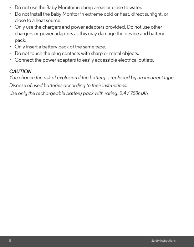 8Safety Instructions•  Do not use the Baby Monitor in damp areas or close to water.•  Do not install the Baby Monitor in extreme cold or heat, direct sunlight, or close to a heat source.•  Only use the chargers and power adapters provided. Do not use other chargers or power adapters as this may damage the device and battery pack.•  Only insert a battery pack of the same type.•  Do not touch the plug contacts with sharp or metal objects.•  Connect the power adapters to easily accessible electrical outlets.CAUTIONYou chance the risk of explosion if the battery is replaced by an incorrect type.Dispose of used batteries according to their instructions.Use only the rechargeable battery pack with rating: 2.4V 750mAh