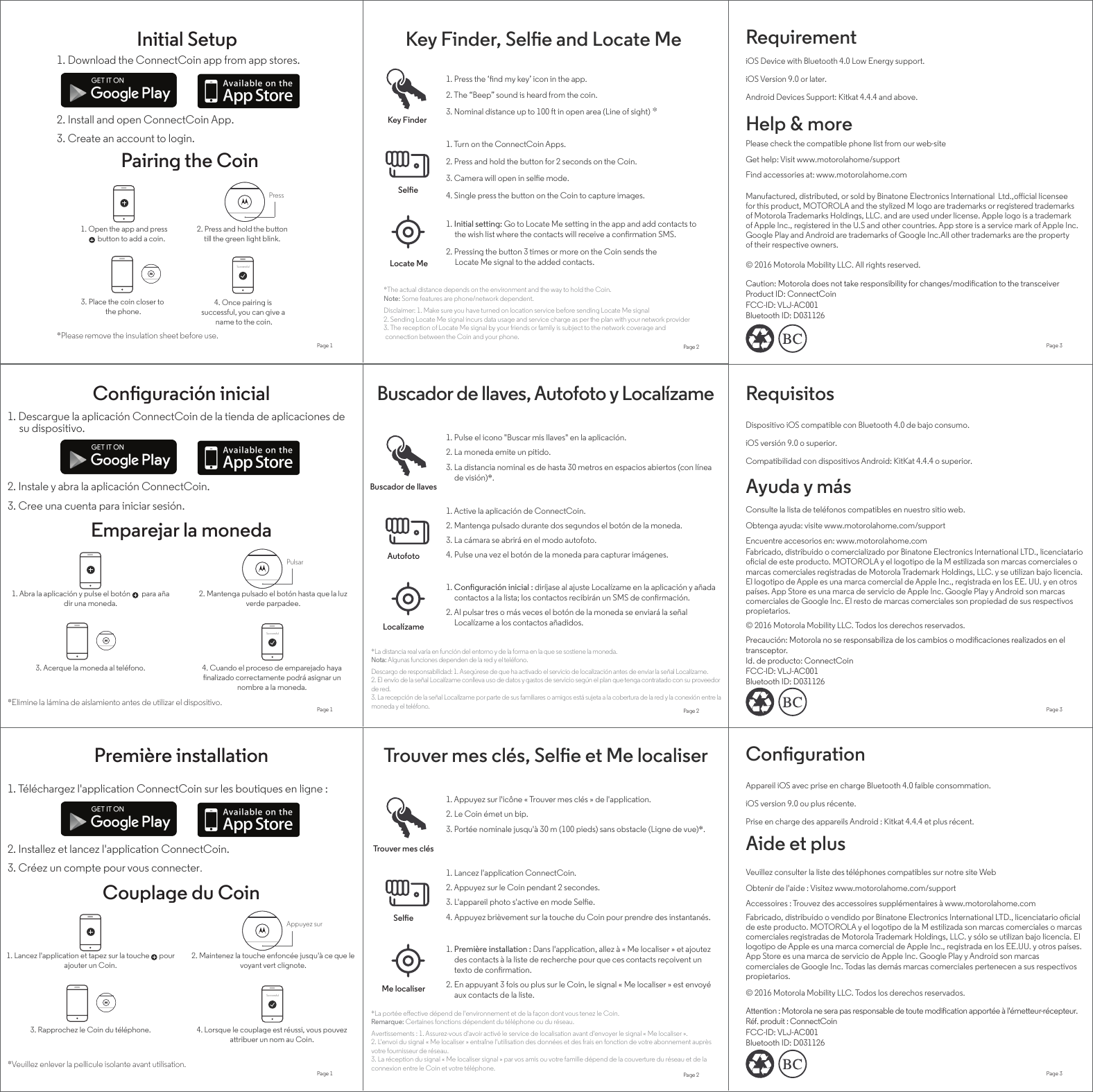 1. Lancez l&apos;application et tapez sur la touche      pour ajouter un Coin.1. Download the ConnectCoin app from app stores.2. Install and open ConnectCoin App.3. Create an account to login.Initial SetupPairing the Coin1. Open the app and press         button to add a coin.2. Press and hold the buttontill the green light blink.Press3. Place the coin closer to the phone.4. Once pairing is successful, you can give a name to the coin.SuccessfulPage 1*Please remove the insulation sheet before use.Key Finder, Sele and Locate Me1. Press the ‘nd my key’ icon in the app.2. The “Beep” sound is heard from the coin.3. Nominal distance up to 100 ft in open area (Line of sight) *1. Initial setting: Go to Locate Me setting in the app and add contacts to      the wish list where the contacts will receive a conrmation SMS.2. Pressing the button 3 times or more on the Coin sends the      Locate Me signal to the added contacts.1. Turn on the ConnectCoin Apps.2. Press and hold the button for 2 seconds on the Coin.3. Camera will open in sele mode.4. Single press the button on the Coin to capture images.Key FinderSeleLocate Me*The actual distance depends on the environment and the way to hold the Coin. Note: Some features are phone/network dependent.RequirementHelp &amp; moreiOS Device with Bluetooth 4.0 Low Energy support.Get help: Visit www.motorolahome/supportPlease check the compatible phone list from our web-siteFind accessories at: www.motorolahome.comManufactured, distributed, or sold by Binatone Electronics International  Ltd.,oﬀicial licensee for this product, MOTOROLA and the stylized M logo are trademarks or registered trademarks of Motorola Trademarks Holdings, LLC. and are used under license. Apple logo is a trademark of Apple Inc., registered in the U.S and other countries. App store is a service mark of Apple Inc. Google Play and Android are trademarks of Google Inc.All other trademarks are the property of their respective owners. © 2016 Motorola Mobility LLC. All rights reserved.Page 2 Page 3Android Devices Support: Kitkat 4.4.4 and above.iOS Version 9.0 or later.Caution: Motorola does not take responsibility for changes/modication to the transceiverProduct ID: ConnectCoinDisclaimer: 1. Make sure you have turned on location service before sending Locate Me signal 2. Sending Locate Me signal incurs data usage and service charge as per the plan with your network provider3. The reception of Locate Me signal by your friends or family is subject to the network coverage and connection between the Coin and your phone.Page 1 Page 2 Page 3Page 1 Page 2 Page 31. Téléchargez l&apos;application ConnectCoin sur les boutiques en ligne :2. Installez et lancez l&apos;application ConnectCoin.3. Créez un compte pour vous connecter.SuccessfulAppuyez sur*Veuillez enlever la pellicule isolante avant utilisation.Aide et plusObtenir de l&apos;aide : Visitez www.motorolahome.com/supportVeuillez consulter la liste des téléphones compatibles sur notre site WebAccessoires : Trouvez des accessoires supplémentaires à www.motorolahome.comCongurationAppareil iOS avec prise en charge Bluetooth 4.0 faible consommation.Prise en charge des appareils Android : Kitkat 4.4.4 et plus récent.iOS version 9.0 ou plus récente.3. Rapprochez le Coin du téléphone. 4. Lorsque le couplage est réussi, vous pouvez attribuer un nom au Coin.2. Maintenez la touche enfoncée jusqu&apos;à ce que le voyant vert clignote.Couplage du CoinTrouver mes clés, Sele et Me localiserPremière installationTrouver mes clésSele Me localiser1. Appuyez sur l&apos;icône « Trouver mes clés » de l&apos;application.2. Le Coin émet un bip.3. Portée nominale jusqu&apos;à 30 m (100 pieds) sans obstacle (Ligne de vue)*. 1. Lancez l&apos;application ConnectCoin.2. Appuyez sur le Coin pendant 2 secondes.3. L&apos;appareil photo s&apos;active en mode Sele.4. Appuyez brièvement sur la touche du Coin pour prendre des instantanés.1. Première installation : Dans l&apos;application, allez à « Me localiser » et ajoutez des contacts à la liste de recherche pour que ces contacts reçoivent un texto de conrmation.2. En appuyant 3 fois ou plus sur le Coin, le signal « Me localiser » est envoyé aux contacts de la liste.*La portée eﬀective dépend de l&apos;environnement et de la façon dont vous tenez le Coin.Remarque: Certaines fonctions dépendent du téléphone ou du réseau.Avertissements : 1. Assurez-vous d&apos;avoir activé le service de localisation avant d&apos;envoyer le signal « Me localiser ».2. L&apos;envoi du signal « Me localiser » entraîne l&apos;utilisation des données et des frais en fonction de votre abonnement auprès votre fournisseur de réseau.3. La réception du signal « Me localiser signal » par vos amis ou votre famille dépend de la couverture du réseau et de la connexion entre le Coin et votre téléphone.Fabricado, distribuido o vendido por Binatone Electronics International LTD., licenciatario ocial de este producto. MOTOROLA y el logotipo de la M estilizada son marcas comerciales o marcas comerciales registradas de Motorola Trademark Holdings, LLC. y sólo se utilizan bajo licencia. El logotipo de Apple es una marca comercial de Apple Inc., registrada en los EE.UU. y otros países. App Store es una marca de servicio de Apple Inc. Google Play y Android son marcas comerciales de Google Inc. Todas las demás marcas comerciales pertenecen a sus respectivos propietarios. © 2016 Motorola Mobility LLC. Todos los derechos reservados. Attention : Motorola ne sera pas responsable de toute modication apportée à l&apos;émetteur-récepteur. Réf. produit : ConnectCoin1. Abra la aplicación y pulse el botón       para añadir una moneda.1. Descargue la aplicación ConnectCoin de la tienda de aplicaciones de      su dispositivo.2. Instale y abra la aplicación ConnectCoin.3. Cree una cuenta para iniciar sesión.SuccessfulPulsar*Elimine la lámina de aislamiento antes de utilizar el dispositivo.Ayuda y másObtenga ayuda: visite www.motorolahome.com/supportConsulte la lista de teléfonos compatibles en nuestro sitio web.Encuentre accesorios en: www.motorolahome.comRequisitosDispositivo iOS compatible con Bluetooth 4.0 de bajo consumo.Compatibilidad con dispositivos Android: KitKat 4.4.4 o superior.iOS versión 9.0 o superior.3. Acerque la moneda al teléfono. 4. Cuando el proceso de emparejado haya nalizado correctamente podrá asignar un nombre a la moneda.2. Mantenga pulsado el botón hasta que la luz verde parpadee.Emparejar la monedaBuscador de llaves, Autofoto y LocalízameConguración inicialBuscador de llavesAutofotoLocalízame1. Pulse el icono &quot;Buscar mis llaves&quot; en la aplicación.2. La moneda emite un pitido.3. La distancia nominal es de hasta 30 metros en espacios abiertos (con línea de visión)*. 1. Active la aplicación de ConnectCoin.2. Mantenga pulsado durante dos segundos el botón de la moneda.3. La cámara se abrirá en el modo autofoto.4. Pulse una vez el botón de la moneda para capturar imágenes.1. Conguración inicial : diríjase al ajuste Localízame en la aplicación y añada contactos a la lista; los contactos recibirán un SMS de conrmación.2. Al pulsar tres o más veces el botón de la moneda se enviará la señal Localízame a los contactos añadidos.*La distancia real varía en función del entorno y de la forma en la que se sostiene la moneda.Nota: Algunas funciones dependen de la red y el teléfono.Descargo de responsabilidad: 1. Asegúrese de que ha activado el servicio de localización antes de enviar la señal Localízame.2. El envío de la señal Localízame conlleva uso de datos y gastos de servicio según el plan que tenga contratado con su proveedor de red.3. La recepción de la señal Localízame por parte de sus familiares o amigos está sujeta a la cobertura de la red y la conexión entre la moneda y el teléfono.Fabricado, distribuido o comercializado por Binatone Electronics International LTD., licenciatario ocial de este producto. MOTOROLA y el logotipo de la M estilizada son marcas comerciales o marcas comerciales registradas de Motorola Trademark Holdings, LLC. y se utilizan bajo licencia. El logotipo de Apple es una marca comercial de Apple Inc., registrada en los EE. UU. y en otros países. App Store es una marca de servicio de Apple Inc. Google Play y Android son marcas comerciales de Google Inc. El resto de marcas comerciales son propiedad de sus respectivos propietarios. © 2016 Motorola Mobility LLC. Todos los derechos reservados.Precaución: Motorola no se responsabiliza de los cambios o modicaciones realizados en el transceptor. Id. de producto: ConnectCoinFCC-ID: VLJ-AC001Bluetooth ID: D031126FCC-ID: VLJ-AC001Bluetooth ID: D031126FCC-ID: VLJ-AC001Bluetooth ID: D031126