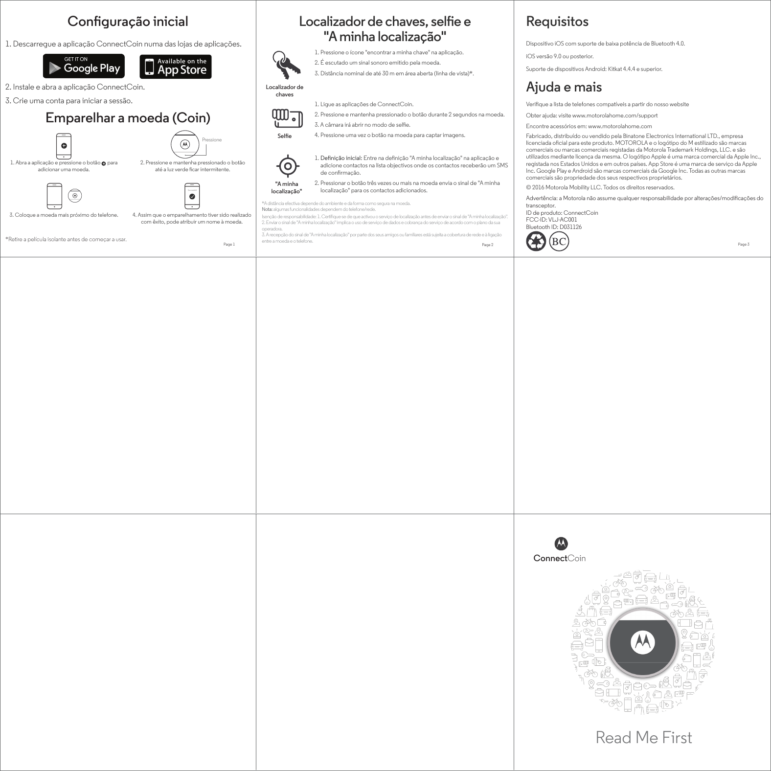 Read Me FirstConnectCoinPage 1 Page 2 Page 3SuccessfulPressione1. Abra a aplicação e pressione o botão      para adicionar uma moeda.1. Descarregue a aplicação ConnectCoin numa das lojas de aplicações.2. Instale e abra a aplicação ConnectCoin.3. Crie uma conta para iniciar a sessão.*Retire a película isolante antes de começar a usar.Ajuda e maisObter ajuda: visite www.motorolahome.com/supportVerique a lista de telefones compatíveis a partir do nosso websiteEncontre acessórios em: www.motorolahome.comRequisitosDispositivo iOS com suporte de baixa potência de Bluetooth 4.0.Suporte de dispositivos Android: Kitkat 4.4.4 e superior.iOS versão 9.0 ou posterior.3. Coloque a moeda mais próximo do telefone. 4. Assim que o emparelhamento tiver sido realizado com êxito, pode atribuir um nome à moeda.2. Pressione e mantenha pressionado o botão até a luz verde car intermitente.Emparelhar a moeda (Coin)Localizador de chaves, sele e &quot;A minha localização&quot;Conguração inicialLocalizador de chavesSele&quot;A minha localização&quot;1. Pressione o ícone &quot;encontrar a minha chave&quot; na aplicação.2. É escutado um sinal sonoro emitido pela moeda.3. Distância nominal de até 30 m em área aberta (linha de vista)*. 1. Ligue as aplicações de ConnectCoin.2. Pressione e mantenha pressionado o botão durante 2 segundos na moeda.3. A câmara irá abrir no modo de sele.4. Pressione uma vez o botão na moeda para captar imagens.1. Denição inicial: Entre na denição &quot;A minha localização&quot; na aplicação e adicione contactos na lista objectivos onde os contactos receberão um SMS de conrmação.2. Pressionar o botão três vezes ou mais na moeda envia o sinal de &quot;A minha localização&quot; para os contactos adicionados.*A distância efectiva depende do ambiente e da forma como segura na moeda.Nota: algumas funcionalidades dependem do telefone/rede.Isenção de responsabilidade: 1. Certique-se de que activou o serviço de localização antes de enviar o sinal de &quot;A minha localização&quot;.2. Enviar o sinal de &quot;A minha localização&quot; implica o uso de serviço de dados e cobrança do serviço de acordo com o plano da sua operadora.3. A recepção do sinal de &quot;A minha localização&quot; por parte dos seus amigos ou familiares está sujeita a cobertura de rede e à ligação entre a moeda e o telefone.Fabricado, distribuído ou vendido pela Binatone Electronics International LTD., empresa licenciada ocial para este produto. MOTOROLA e o logótipo do M estilizado são marcas comerciais ou marcas comerciais registadas da Motorola Trademark Holdings, LLC. e são utilizados mediante licença da mesma. O logótipo Apple é uma marca comercial da Apple Inc., registada nos Estados Unidos e em outros países. App Store é uma marca de serviço da Apple Inc. Google Play e Android são marcas comerciais da Google Inc. Todas as outras marcas comerciais são propriedade dos seus respectivos proprietários. © 2016 Motorola Mobility LLC. Todos os direitos reservados. Advertência: a Motorola não assume qualquer responsabilidade por alterações/modicações do transceptor.ID de produto: ConnectCoinFCC-ID: VLJ-AC001Bluetooth ID: D031126