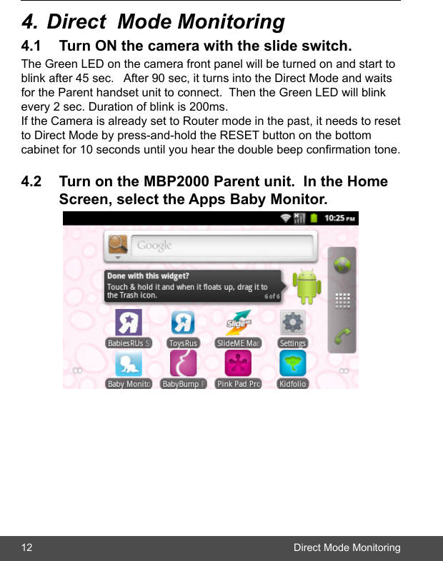 12 Direct Mode Monitoring4.DirectModeMonitoring4.1 TurnONthecamerawiththeslideswitch.The Green LED on the camera front panel will be turned on and start to blink after 45 sec.   After 90 sec, it turns into the Direct Mode and waits for the Parent handset unit to connect.  Then the Green LED will blink every 2 sec. Duration of blink is 200ms. If the Camera is already set to Router mode in the past, it needs to reset to Direct Mode by press-and-hold the RESET button on the bottom cabinet for 10 seconds until you hear the double beep conrmation tone.   4.2 TurnontheMBP2000Parentunit.IntheHome Screen,selecttheAppsBabyMonitor.