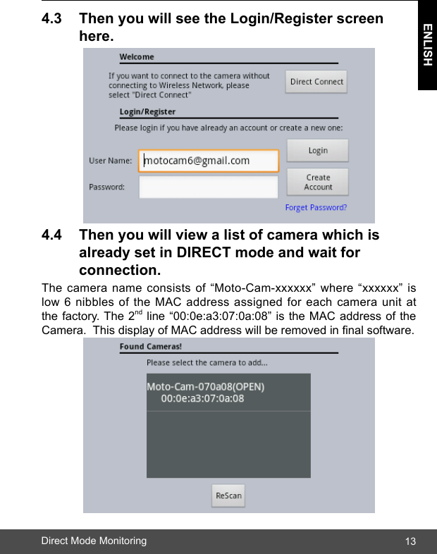 13ENLISHDirect Mode Monitoring4.3 ThenyouwillseetheLogin/Registerscreen  here.4.4 Thenyouwillviewalistofcamerawhichis  alreadysetinDIRECTmodeandwaitfor  connection.The camera name consists of “Moto-Cam-xxxxxx” where “xxxxxx” is low 6 nibbles of the MAC address assigned for each camera unit at the factory. The 2nd line “00:0e:a3:07:0a:08” is the MAC address of the Camera.  This display of MAC address will be removed in nal software.