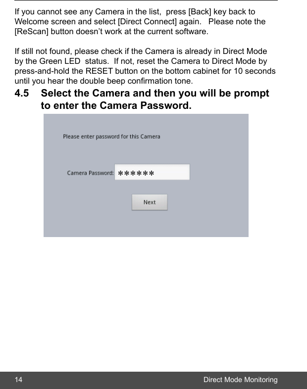14 Direct Mode MonitoringIf you cannot see any Camera in the list,  press [Back] key back to Welcome screen and select [Direct Connect] again.   Please note the [ReScan] button doesn’t work at the current software.If still not found, please check if the Camera is already in Direct Mode by the Green LED  status.  If not, reset the Camera to Direct Mode by press-and-hold the RESET button on the bottom cabinet for 10 seconds until you hear the double beep conrmation tone. 4.5 SelecttheCameraandthenyouwillbeprompt toentertheCameraPassword.******