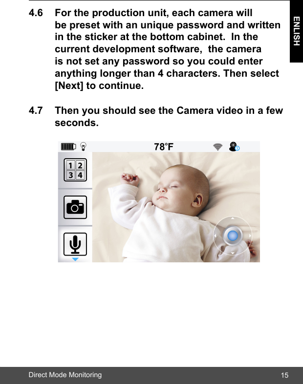 15ENLISHDirect Mode Monitoring4.6 Fortheproductionunit,eachcamerawill  bepresetwithanuniquepasswordandwritten inthestickeratthebottomcabinet.Inthe  currentdevelopmentsoftware,thecamera  isnotsetanypasswordsoyoucouldenter  anythinglongerthan4characters.Thenselect [Next]tocontinue.4.7 ThenyoushouldseetheCameravideoinafew seconds.