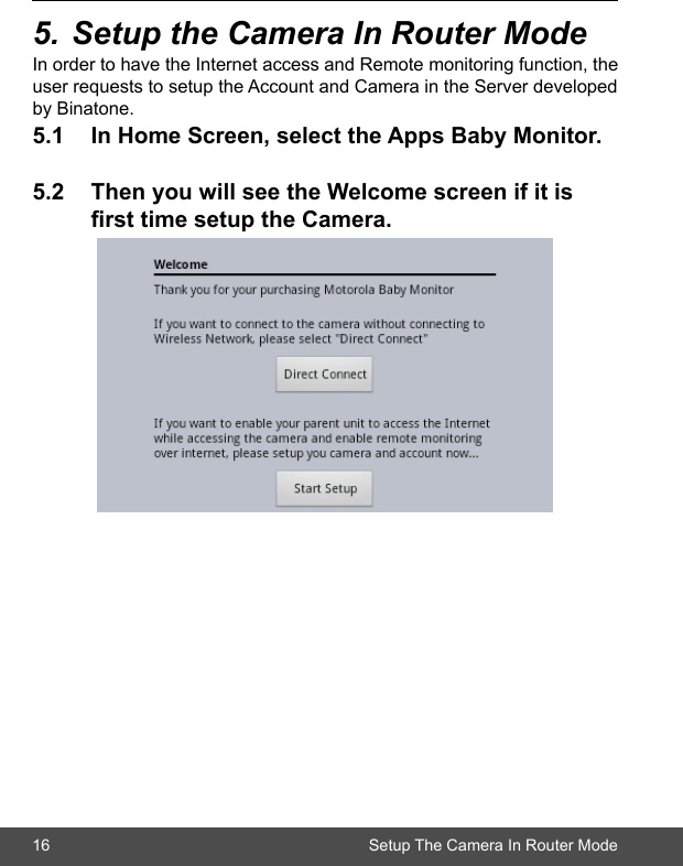 16 Setup The Camera In Router Mode5.SetuptheCameraInRouterModeIn order to have the Internet access and Remote monitoring function, the user requests to setup the Account and Camera in the Server developed by Binatone. 5.1 InHomeScreen,selecttheAppsBabyMonitor.5.2 ThenyouwillseetheWelcomescreenifitis  rsttimesetuptheCamera.