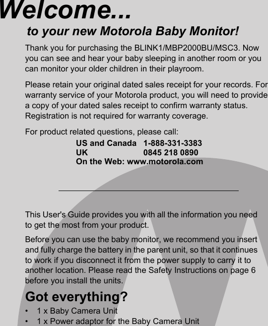 This User&apos;s Guide provides you with all the information you need to get the most from your product.Before you can use the baby monitor, we recommend you insert and fully charge the battery in the parent unit, so that it continues to work if you disconnect it from the power supply to carry it to another location. Please read the Safety Instructions on page 6 before you install the units.Got everything?•  1 x Baby Camera Unit•  1 x Power adaptor for the Baby Camera UnitWelcome...to your new Motorola Baby Monitor!Thank you for purchasing the BLINK1/MBP2000BU/MSC3. Now you can see and hear your baby sleeping in another room or you can monitor your older children in their playroom. Please retain your original dated sales receipt for your records. For warranty service of your Motorola product, you will need to provide a copy of your dated sales receipt to confirm warranty status. Registration is not required for warranty coverage. For product related questions, please call:US and Canada 1-888-331-3383UK 0845 218 0890On the Web: www.motorola.com