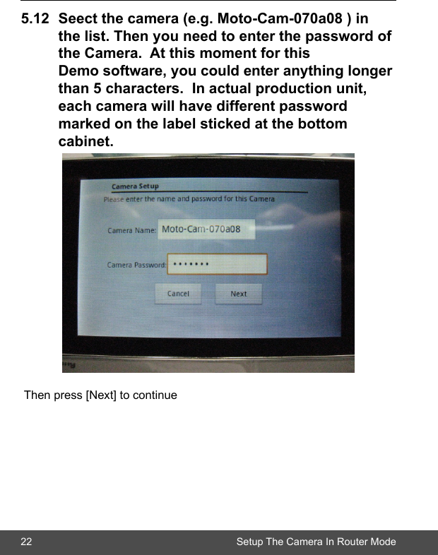 22 Setup The Camera In Router Mode5.12 Seectthecamera(e.g.Moto-Cam-070a08)in  thelist.Thenyouneedtoenterthepasswordof theCamera.Atthismomentforthis   Demosoftware,youcouldenteranythinglonger than5characters.Inactualproductionunit,  eachcamerawillhavedifferentpassword  markedonthelabelstickedatthebottom  cabinet. Then press [Next] to continue