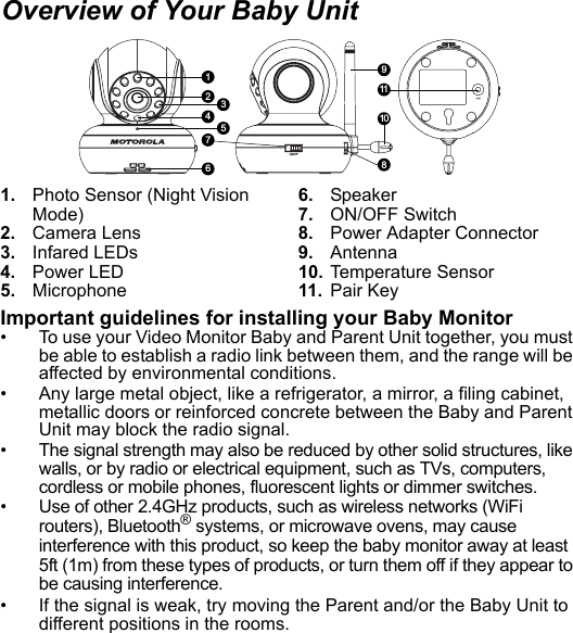 1. Photo Sensor (Night Vision Mode)2. Camera Lens3. Infared LEDs4. Power LED5. Microphone6. Speaker7. ON/OFF Switch8. Power Adapter Connector9. Antenna10. Temperature Sensor11. Pair KeyImportant guidelines for installing your Baby Monitor•  To use your Video Monitor Baby and Parent Unit together, you must be able to establish a radio link between them, and the range will be affected by environmental conditions.•  Any large metal object, like a refrigerator, a mirror, a filing cabinet, metallic doors or reinforced concrete between the Baby and Parent Unit may block the radio signal.•  The signal strength may also be reduced by other solid structures, like walls, or by radio or electrical equipment, such as TVs, computers, cordless or mobile phones, fluorescent lights or dimmer switches.•  Use of other 2.4GHz products, such as wireless networks (WiFi routers), Bluetooth® systems, or microwave ovens, may cause interference with this product, so keep the baby monitor away at least 5ft (1m) from these types of products, or turn them off if they appear to be causing interference.•  If the signal is weak, try moving the Parent and/or the Baby Unit to different positions in the rooms.Overview of Your Baby Unit1911108236547