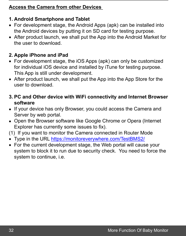 32 More Function Of Baby MonitorAccesstheCamerafromotherDevices1.AndroidSmartphoneandTablet• For development stage, the Android Apps (apk) can be installed into     the Android devices by putting it on SD card for testing purpose.• After product launch, we shall put the App into the Android Market for    the user to download.2.AppleiPhoneandiPad• For development stage, the iOS Apps (apk) can only be customized     for individual iOS device and installed by iTune for testing purpose.       This App is still under development.• After product launch, we shall put the App into the App Store for the      user to download.3.PCandOtherdevicewithWiFiconnectivityandInternetBrowser software• If your device has only Browser, you could access the Camera and      Server by web portal.  • Open the Browser software like Google Chrome or Opera (Internet      Explorer has currently some issues to x).  (1)  If you want to monitor the Camera connected in Router Mode• Type in the URL https://monitoreverywhere.com/TestBMS2/• For the current development stage, the Web portal will cause your      system to block it to run due to security check.  You need to force the    system to continue, i.e.