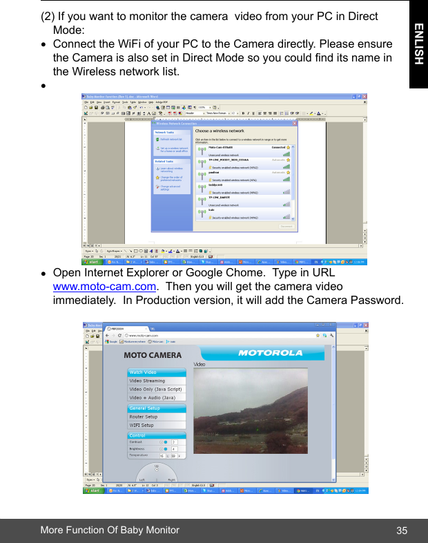 35ENLISHMore Function Of Baby Monitor(2) If you want to monitor the camera  video from your PC in Direct      Mode: • Connect the WiFi of your PC to the Camera directly. Please ensure      the Camera is also set in Direct Mode so you could nd its name in      the Wireless network list.•• Open Internet Explorer or Google Chome.  Type in URL                    www.moto-cam.com.  Then you will get the camera video        immediately.  In Production version, it will add the Camera Password. 