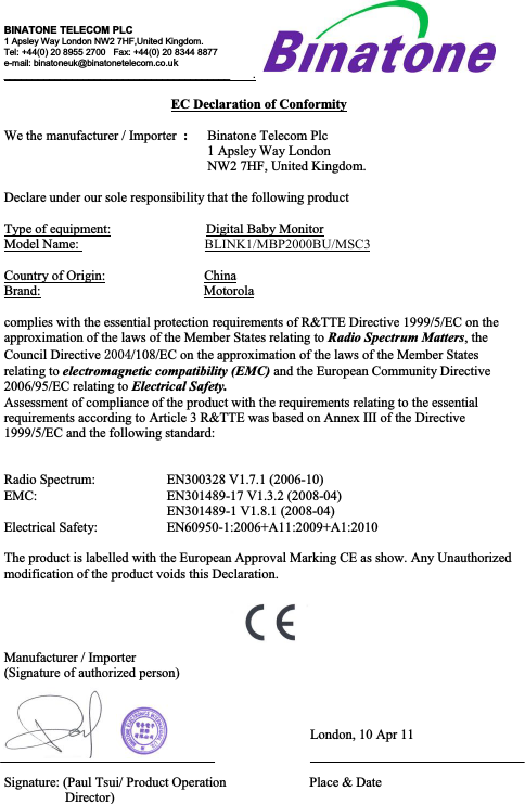 BINATONE TELECOM PLC1 Apsley Way London NW2 7HF,United Kingdom.Tel: +44(0) 20 8955 2700   Fax: +44(0) 20 8344 8877e-mail: binatoneuk@binatonetelecom.co.uk________________________________________        .EC Declaration of ConformityWe the manufacturer / Importer  :Binatone Telecom Plc1 Apsley Way LondonNW2 7HF, United Kingdom.Declare under our sole responsibility that the following productType of equipment:                            Digital Baby MonitorModel Name:                       BLINK1/MBP2000BU/MSC3Country of Origin:                             ChinaBrand:                                                Motorolacomplies with the essential protection requirements of R&amp;TTE Directive 1999/5/EC on the approximation of the laws of the Member States relating to Radio Spectrum Matters, the Council Directive 2004/108/EC on the approximation of the laws of the Member Statesrelating to electromagnetic compatibility (EMC) and the European Community Directive 2006/95/EC relating to Electrical Safety.Assessment of compliance of the product with the requirements relating to the essential requirements according to Article 3 R&amp;TTE was based on Annex III of the Directive 1999/5/EC and the following standard:Radio Spectrum: EN300328 V1.7.1 (2006-10)EMC: EN301489-17 V1.3.2 (2008-04)EN301489-1 V1.8.1 (2008-04)Electrical Safety: EN60950-1:2006+A11:2009+A1:2010The product is labelled with the European Approval Marking CE as show. Any Unauthorizedmodification of the product voids this Declaration.Manufacturer / Importer(Signature of authorized person)   London, 10 Apr 11Signature: (Paul Tsui/ Product Operation  Place &amp; DateDirector)