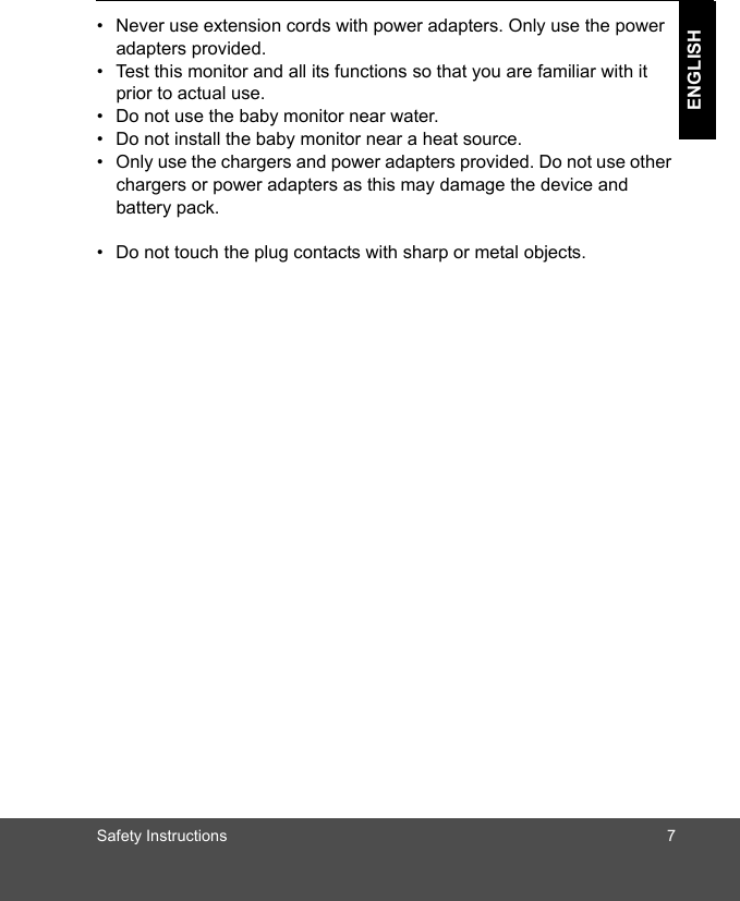 Safety Instructions 7ENGLISH•  Never use extension cords with power adapters. Only use the power adapters provided.•  Test this monitor and all its functions so that you are familiar with it prior to actual use.•  Do not use the baby monitor near water.•  Do not install the baby monitor near a heat source.•  Only use the chargers and power adapters provided. Do not use other chargers or power adapters as this may damage the device and battery pack.•  Do not touch the plug contacts with sharp or metal objects.