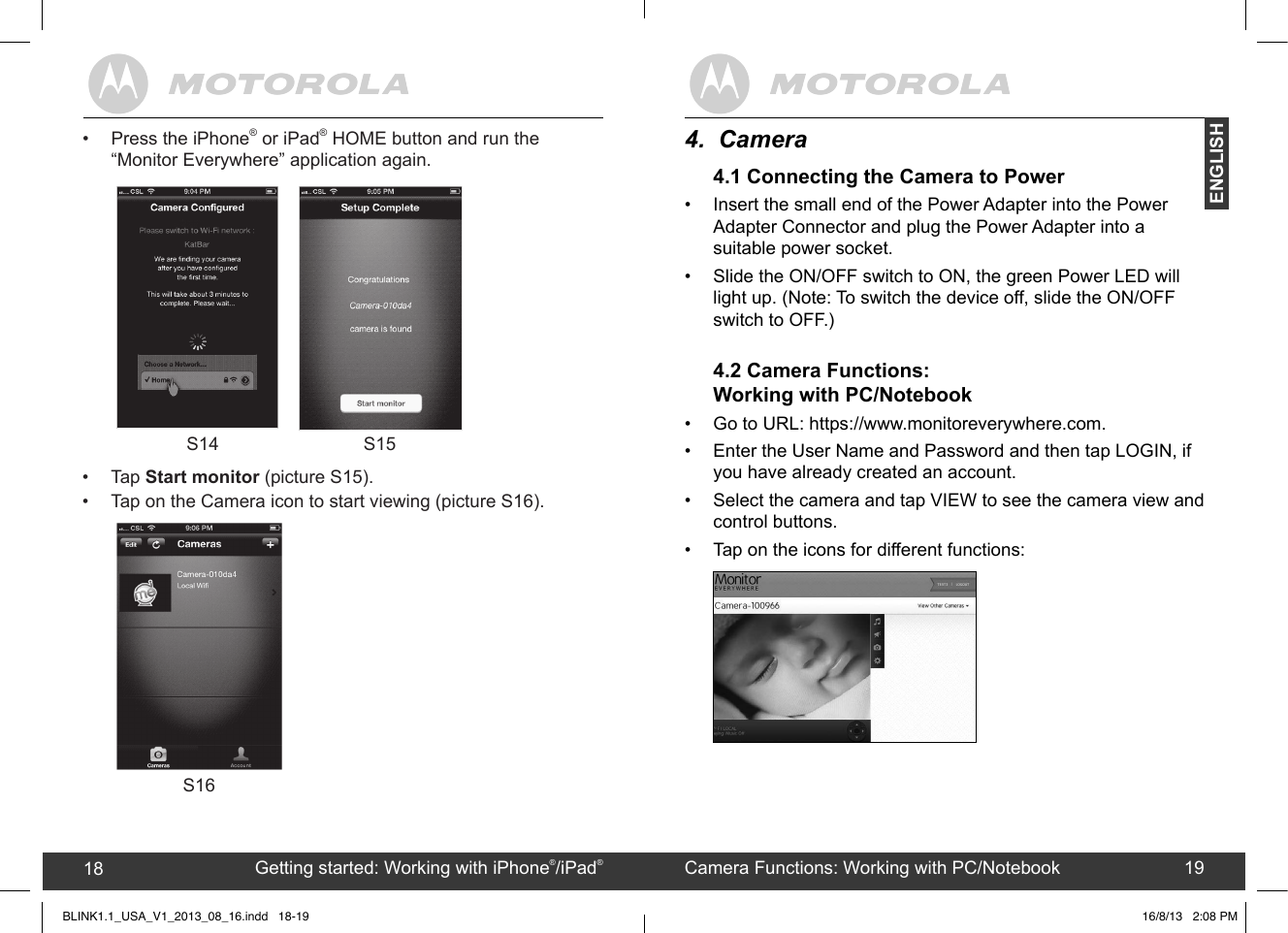 created by:  Pro. Q.C. Systems Design Limited18 194.  Camera4.1 Connecting the Camera to Power•  Insert the small end of the Power Adapter into the Power Adapter Connector and plug the Power Adapter into a suitable power socket.•  Slide the ON/OFF switch to ON, the green Power LED will light up. (Note: To switch the device off, slide the ON/OFF switch to OFF.) 4.2 Camera Functions: Working with PC/Notebook•  Go to URL: https://www.monitoreverywhere.com.•  Enter the User Name and Password and then tap LOGIN, if you have already created an account.•  Select the camera and tap VIEW to see the camera view and control buttons.•  Tap on the icons for different functions:         Getting started: Working with iPhone®/iPad®18 Camera Functions: Working with PC/Notebook 19ENGLISHBLINK1.1_USA_V1_2013_08_16.indd   18-19       •  Tap Start monitor (picture S15).•  Tap on the Camera icon to start viewing (picture S16). S1616/8/13   2:08 PMS14 S15•  Press the iPhone® or iPad® HOME button and run the “Monitor Everywhere” application again.