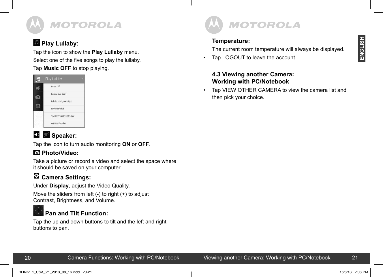 created by:  Pro. Q.C. Systems Design Limited20 21Temperature:The current room temperature will always be displayed. •  Tap LOGOUT to leave the account. 4.3 Viewing another Camera: Working with PC/Notebook•  Tap VIEW OTHER CAMERA to view the camera list and then pick your choice.  Play Lullaby: Tap the icon to show the Play Lullaby menu. Select one of the ve songs to play the lullaby.Tap Music OFF to stop playing.  -+ B+  + + ••C••---+•CD•0•-#B+•54#&amp;+.•54&amp;.••,+5  • •$0+51-     Speaker: Tap the icon to turn audio monitoring ON or OFF. +!&quot;60/+&quot;.#/++;.+) Photo/Video: Take a picture or record a video and select the space where it should be saved on your computer. -+ B+  + + ••C••---+•CD•0•-#B+•54#&amp;+.•54&amp;.••,+5  • •$0+51-  Camera Settings: Under Display, adjust the Video Quality. Move the sliders from left (-) to right (+) to adjust  Contrast, Brightness, and Volume. Pan and Tilt Function:Tap the up and down buttons to tilt and the left and right buttons to pan. Camera Functions: Working with PC/Notebook20 Viewing another Camera: Working with PC/Notebook 21ENGLISHBLINK1.1_USA_V1_2013_08_16.indd   20-21 16/8/13   2:08 PM